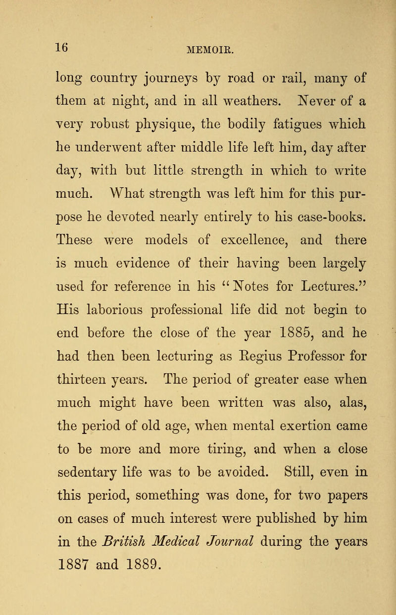 long country journeys by road or rail, many of them at night, and in all weathers. Never of a very robust physique, the bodily fatigues which he underwent after middle life left him, day after day, with but little strength in which to write much. What strength was left him for this pur- pose he devoted nearly entirely to his case-books. These were models of excellence, and there is much evidence of their having been largely used for reference in his  Notes for Lectures. His laborious professional life did not begin to end before the close of the year 1885, and he had then been lecturing as Eegius Professor for thirteen years. The period of greater ease when much might have been written was also, alas, the period of old age, when mental exertion came to be more and more tiring, and when a close sedentary life was to be avoided. Still, even in this period, something was done, for two papers on cases of much interest were published by him in the British Medical Journal during the years 1887 and 1889.