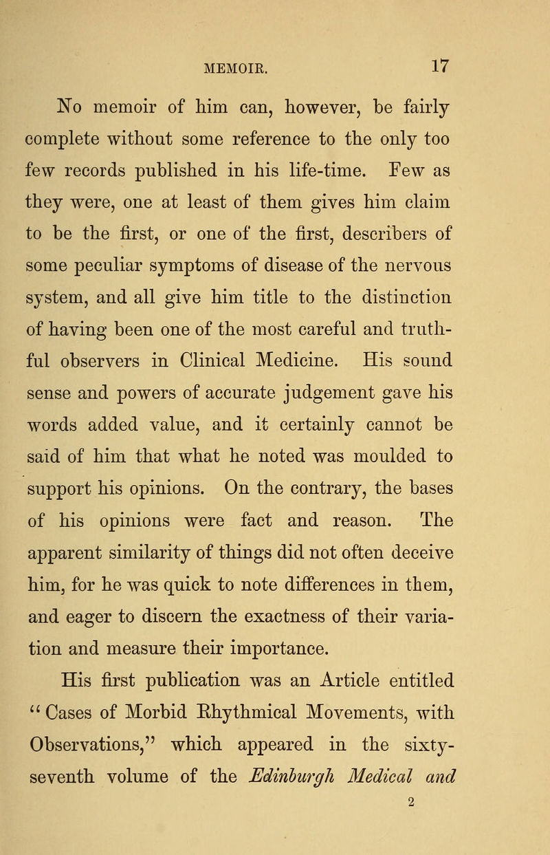 No memoir of him can, however, be fairly complete without some reference to the only too few records published in his life-time. Few as they were, one at least of them gives him claim to be the first, or one of the first, describers of some peculiar symptoms of disease of the nervous system, and all give him title to the distinction of having been one of the most careful and truth- ful observers in Clinical Medicine. His sound sense and powers of accurate judgement gave his words added value, and it certainly cannot be said of him that what he noted was moulded to support his opinions. On the contrary, the bases of his opinions were fact and reason. The apparent similarity of things did not often deceive him, for he was quick to note differences in them, and eager to discern the exactness of their varia- tion and measure their importance. His first publication was an Article entitled  Cases of Morbid Ehythmical Movements, with Observations, which appeared in the sixty- seventh volume of the Edinburgh Medical and