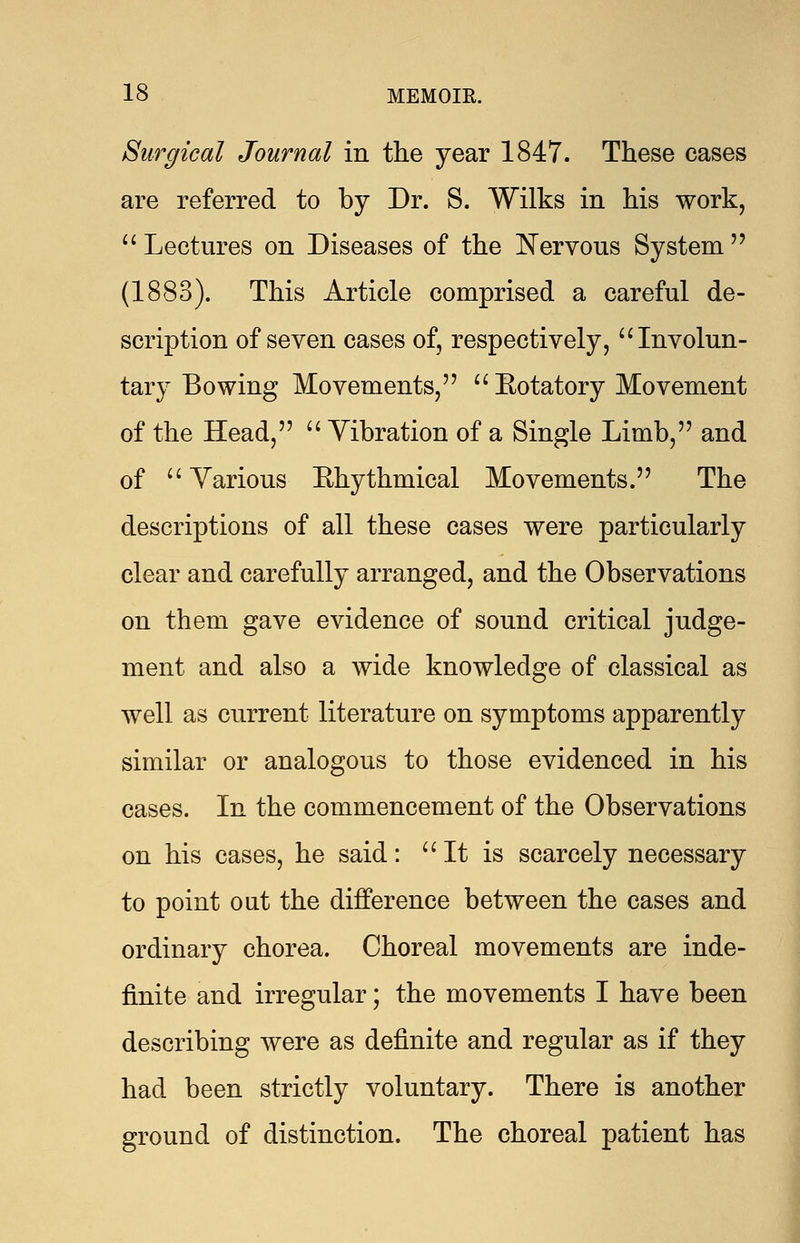 Surgical Journal in the year 1847. These cases are referred to by Dr. S. Wilks in his work,  Lectures on Diseases of the Nervous System (1883). This Article comprised a careful de- scription of seven cases of, respectively,  Involun- tary Bowing Movements,  Eotatory Movement of the Head,  Vibration of a Single Limb, and of  Yarious Ehythmical Movements. The descriptions of all these cases were particularly clear and carefully arranged, and the Observations on them gave evidence of sound critical judge- ment and also a wide knowledge of classical as well as current literature on symptoms apparently similar or analogous to those evidenced in his cases. In the commencement of the Observations on his cases, he said:  It is scarcely necessary to point out the difference between the cases and ordinary chorea. Choreal movements are inde- finite and irregular; the movements I have been describing were as definite and regular as if they had been strictly voluntary. There is another ground of distinction. The choreal patient has