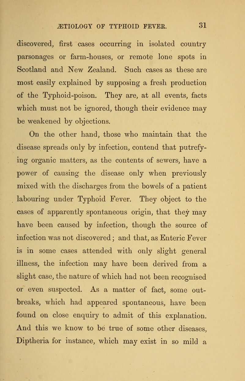 discovered, first cases occurring in isolated country parsonages or farm-houses, or remote lone spots in Scotland and New Zealand. Such cases as these are most easily explained by supposing a fresh production of the Typhoid-poison. They are, at all events, facts which must not be ignored, though their evidence may be weakened by objections. On the other hand, those who maintain that the disease spreads only by infection, contend that putrefy- ing organic matters, as the contents of sewers, have a power of causing the disease only when previously mixed with the discharges from the bowels of a patient labouring under Typhoid Fever. They object to the cases of apparently spontaneous origin, that they may have been caused by infection, though the source of infection was not discovered; and that, as Enteric Fever is in some cases attended with only slight general illness, the infection may have been derived from a slight case, the nature of which had not been recognised or even suspected. As a matter of fact, some out- breaks, which had appeared spontaneous, have been found on close enquiry to admit of this explanation. And this we know to be true of some other diseases, Diptheria for instance, which may exist in so mild a