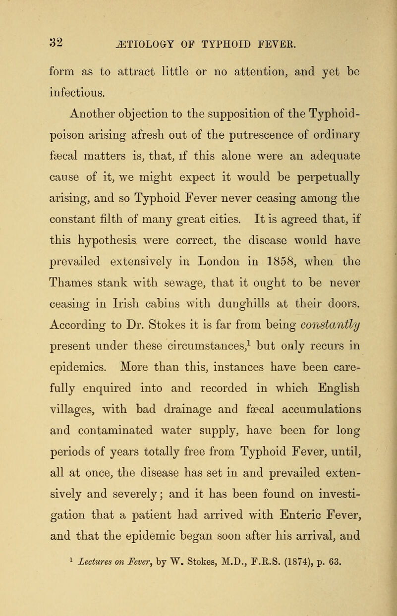 form as to attract little or no attention, and yet be infectious. Another objection to the supposition of the Typhoid - poison arising afresh out of the putrescence of ordinary fascal matters is, that, if this alone were an adequate cause of it, we might expect it would be perpetually arising, and so Typhoid Fever never ceasing among the constant filth of many great cities. It is agreed that, if this hypothesis were correct, the disease would have prevailed extensively in London in 1858, when the Thames stank with sewage, that it ought to be never ceasing in Irish cabins with duoghills at their doors. According to Dr. Stokes it is far from being constantly present under these circumstances,1 but only recurs in epidemics. More than this, instances have been care- fully enquired into and recorded in which English villages, with bad drainage and faecal accumulations and contaminated water supply, have been for loug periods of years totally free from Typhoid Fever, until, all at once, the disease has set in and prevailed exten- sively and severely; and it has been found on investi- gation that a patient had arrived with Enteric Fever, and that the epidemic began soon after his arrival, and 1 Lectures on Fever, by W. Stokes, M.D., F.E.S. (1874), p. 63.