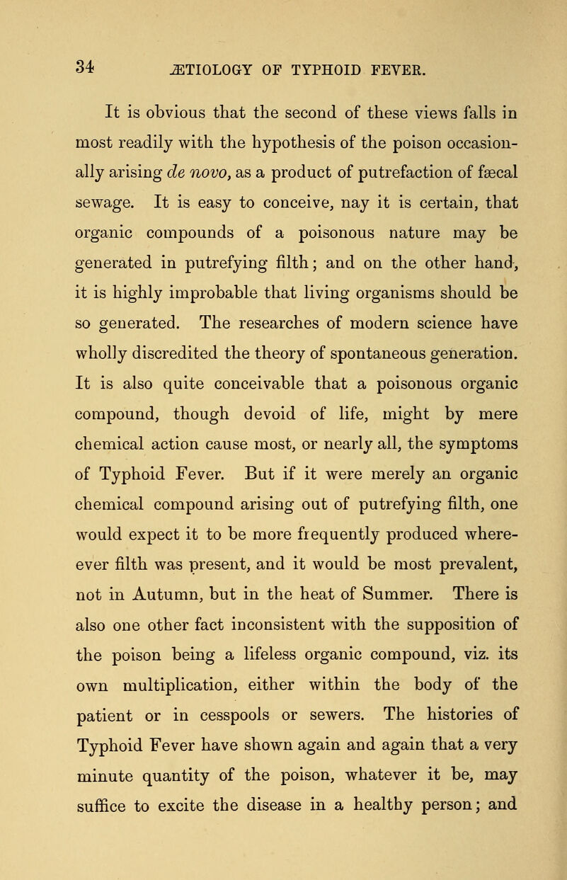 It is obvious that the second of these views falls in most readily with the hypothesis of the poison occasion- ally arising de novo, as a product of putrefaction of faecal sewage. It is easy to conceive, nay it is certain, that organic compounds of a poisonous nature may be generated in putrefying filth; and on the other hand, it is highly improbable that living organisms should be so generated. The researches of modern science have wholly discredited the theory of spontaneous generation. It is also quite conceivable that a poisonous organic compound, though devoid of life, might by mere chemical action cause most, or nearly all, the symptoms of Typhoid Fever. But if it were merely an organic chemical compound arising out of putrefying filth, one would expect it to be more frequently produced where- ever filth was present, and it would be most prevalent, not in Autumn, but in the heat of Summer. There is also one other fact inconsistent with the supposition of the poison being a lifeless organic compound, viz. its own multiplication, either within the body of the patient or in cesspools or sewers. The histories of Typhoid Fever have shown again and again that a very minute quantity of the poison, whatever it be, may suffice to excite the disease in a healthy person; and