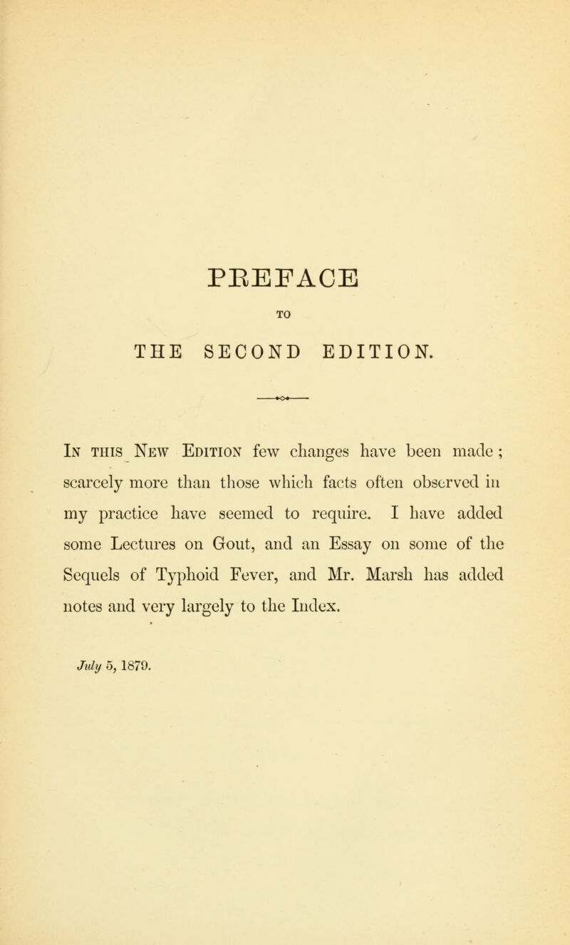 TO THE SECOND EDITION. In this New Edition few changes have been made ; scarcely more than those which facts often observed in my practice have seemed to require. I have added some Lectures on Gout, and an Essay on some of the Sequels of Typhoid Fever, and Mr. Marsh has added notes and very largely to the Index.