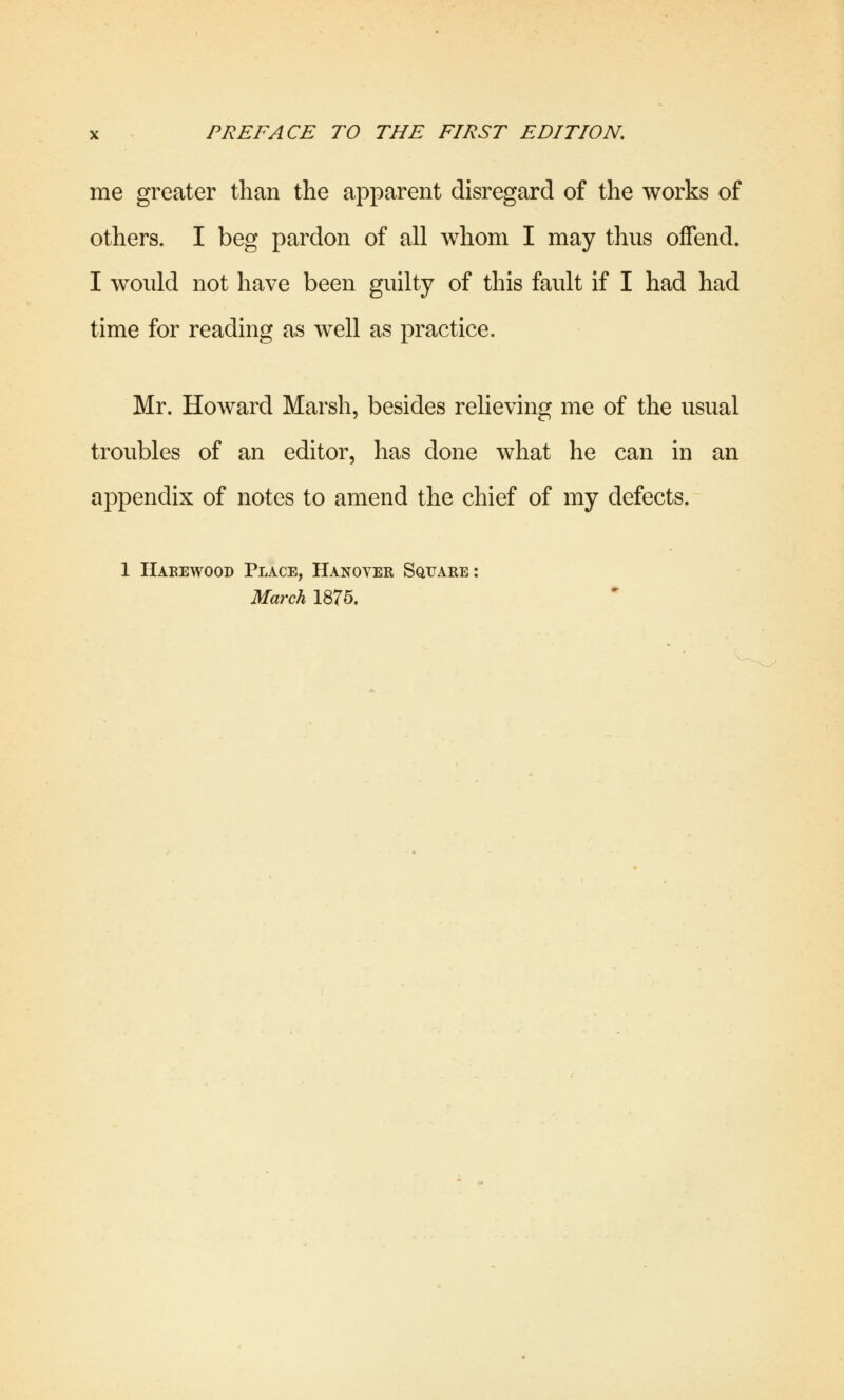 me greater than the apparent disregard of the works of others. I beg pardon of all whom I may thus offend. I would not have been guilty of this fault if I had had time for reading as well as practice. Mr. Howard Marsh, besides relieving me of the usual troubles of an editor, has done what he can in an appendix of notes to amend the chief of my defects. 1 Haeewood Place, Hanover Square: March 1875.