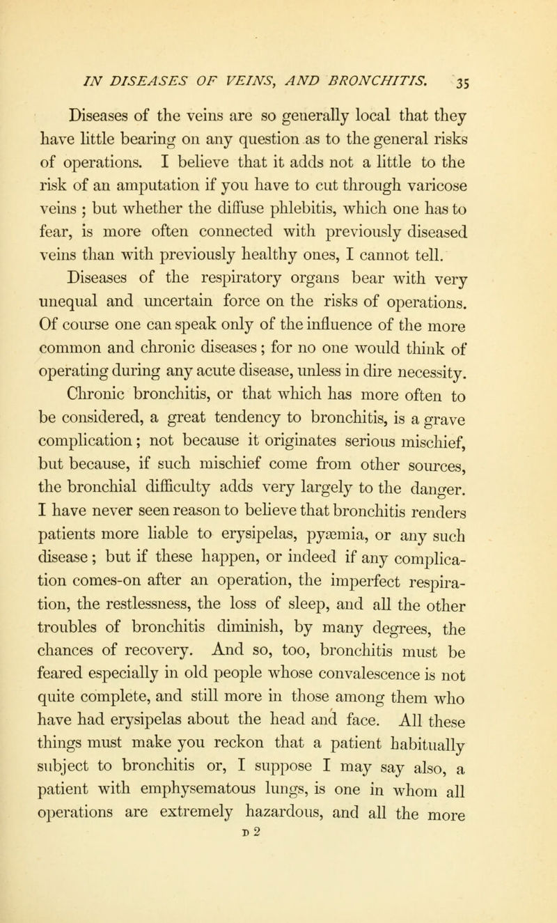Diseases of the veins are so generally local that they have little bearing on any question as to the general risks of operations. I believe that it adds not a little to the risk of an amputation if you have to cut through varicose veins ; but whether the diffuse phlebitis, which one has to fear, is more often connected with previously diseased veins than with previously healthy ones, I cannot tell. Diseases of the respiratory organs bear with very unequal and uncertain force on the risks of operations. Of course one can speak only of the influence of the more common and chronic diseases; for no one would think of operating during any acute disease, unless in dire necessity. Chronic bronchitis, or that which has more often to be considered, a great tendency to bronchitis, is a grave complication; not because it originates serious mischief, but because, if such mischief come from other sources, the bronchial difficulty adds very largely to the danger. I have never seen reason to believe that bronchitis renders patients more liable to erysipelas, pyaemia, or any such disease ; but if these happen, or indeed if any complica- tion comes-on after an operation, the imperfect respira- tion, the restlessness, the loss of sleep, and all the other troubles of bronchitis diminish, by many degrees, the chances of recovery. And so, too, bronchitis must be feared especially in old people whose convalescence is not quite complete, and still more in those among them who have had erysipelas about the head and face. All these things must make you reckon that a patient habitually subject to bronchitis or, I suppose I may say also, a patient with emphysematous lungs, is one in whom all operations are extremely hazardous, and all the more d2
