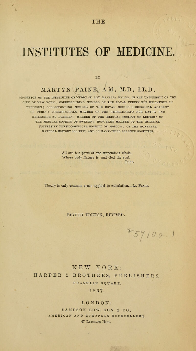 THE INSTITUTES OF MEDICINE. MARTYN PAINE, A.M., M.D., LL.D., PB0FE3B02 OF THE rNSTITUTES OF MEDICINE ANT) MATEEIA MEDICA IN THE UNIYEEBITT OP THE CITT OF NEW TOEK ; COEKESPOKDING IIE.MBEK OF TUB KOTAL VEEEIN FUE HEILKUNDE IN PEEUSSEN ; COEKESPONDING MEMBEE OP THE EOYAl, MEDICO-CHIEUEGICAL ACADEMY OF TTJEIN ; COEEESPONDING MEMBEE OF THE GESELL8CHAFT FUE NATTJE TJND HEILKTrSDE ZTJ DRESDEN ; MEMBEE OF THE MEDICAL SOCIETY OF LEIPSIC ; OF THE MEDICAL SOCIETY OP SWEDEN ; HONOKAEY MEMBEE OF THE IMPERIAL UNIVEESITY PHYSICO-MEDICAL SOCIETY OF MOSCOW ; OF THE MONTEEAL NATTJE A L HISTOEY SOCIETY ; AND OF MANY OTHEE LEAENED SOCIETIES. / All are but parts of one stupendous whole, Whoss body Nature is, and God the soul. Pops. Theory is only common sense applied to calculation La 'Place. EIGHTH EDITION, REVISED. ^SJIOrj. NEW YORK: HARPER & BROTHERS, PUBLISHERS, FRANK LIN SQUARE. 18G7. L 0 IS^ D O N : SAMPSON LOW, SON & CO., AMERICAN AND EUROPEAN BOOKSELLERS, 47 LuDGATE Hill.