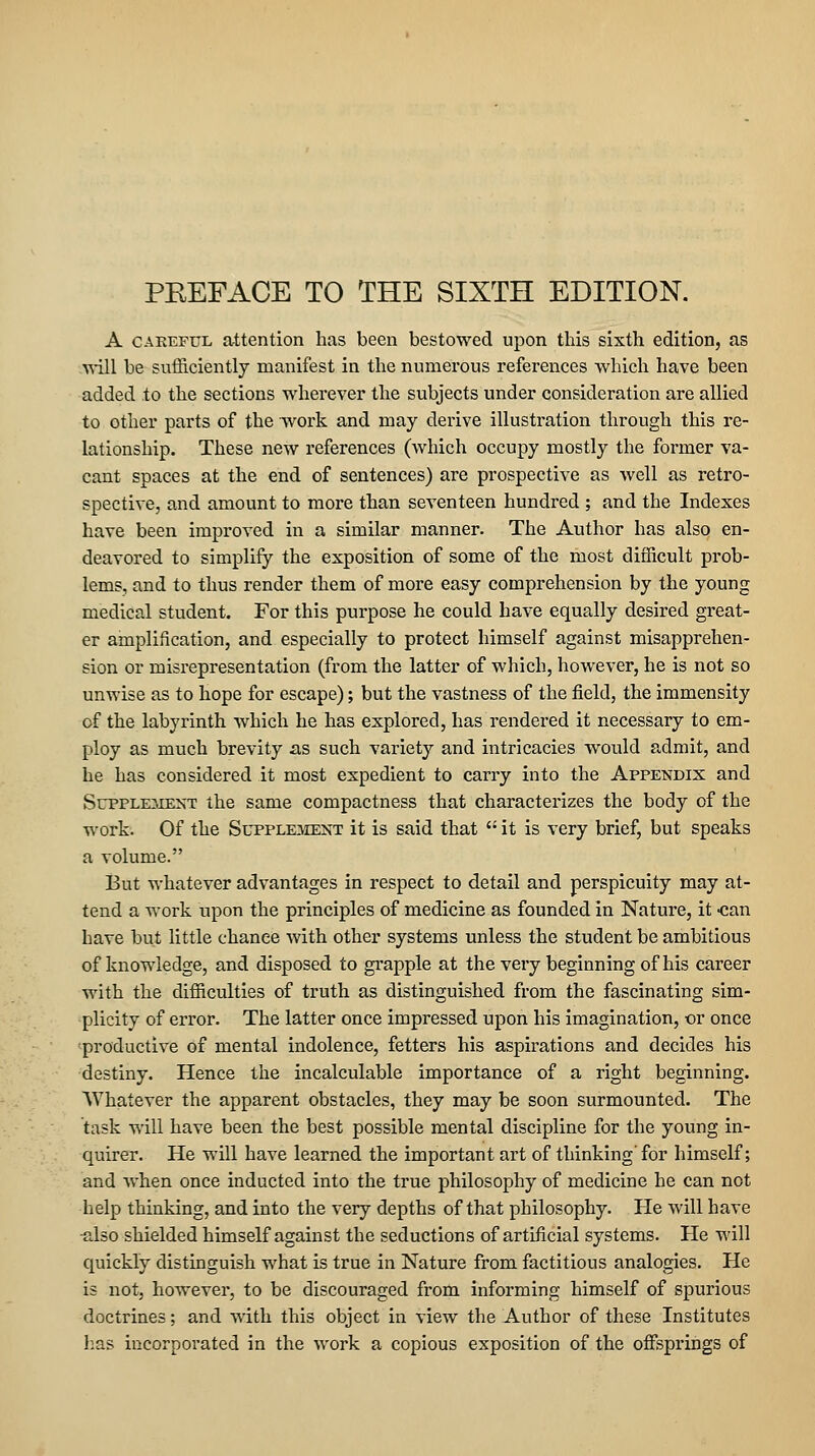 A CAREFUL attention has been bestowed upon this sixth edition, as A^ill be sufSciently manifest in the numerous references which have been added to the sections wherever the subjects under consideration are allied to other parts of the work and may derive illustration through this re- lationship. These new references (which occupy mostly the former va- cant spaces at the end of sentences) are prospective as well as retro- spective, and amount to more than seventeen hundred ; and the Indexes have been improved in a similar manner. The Author has also en- deavored to simplify the exposition of some of the most difficult prob- lems, and to thus render them of more easy comprehension by the young medical student. For this purpose he could have equally desii'ed great- er amplification, and especially to protect himself against misapprehen- sion or misrepresentation (from the latter of which, however, he is not so unwise as to hope for escape); but the vastness of the field, the immensity of the labyrinth which he has explored, has rendered it necessary to em- ploy as much brevity as such variety and intricacies would admit, and he has considered it most expedient to carry into the Appendix and SupPLE^iEXT the same compactness that characterizes the body of the work. Of the Supplement it is said that  it is very brief, but speaks a volume. But whatever advantages in respect to detail and perspicuity may at- tend a work upon the principles of medicine as founded in Nature, it -can have but little chance Avith other systems unless the student be ambitious of knowledge, and disposed to gi'apple at the very beginning of his career with the difficulties of truth as distinguished from the fascinating sim- plicity of error. The latter once impressed upon his imagination, or once productive of mental indolence, fetters his aspirations and decides his destiny. Hence the incalculable importance of a right beginning. Whatever the apparent obstacles, they may be soon surmounted. The task will have been the best possible mental discipline for the young in- quirer. He will have learned the important art of thinking' for himself; and when once inducted into the true philosophy of medicine he can not help thinking, and into the very depths of that philosophy. He will have -also shielded himself against the seductions of artificial systems. He will quickly distinguish what is true in Nature from factitious analogies. He is not, however, to be discouraged from informing himself of spurious doctrines; and with this object in view the Author of these Institutes lias incorpoi'ated in the work a copious exposition of the offsprings of