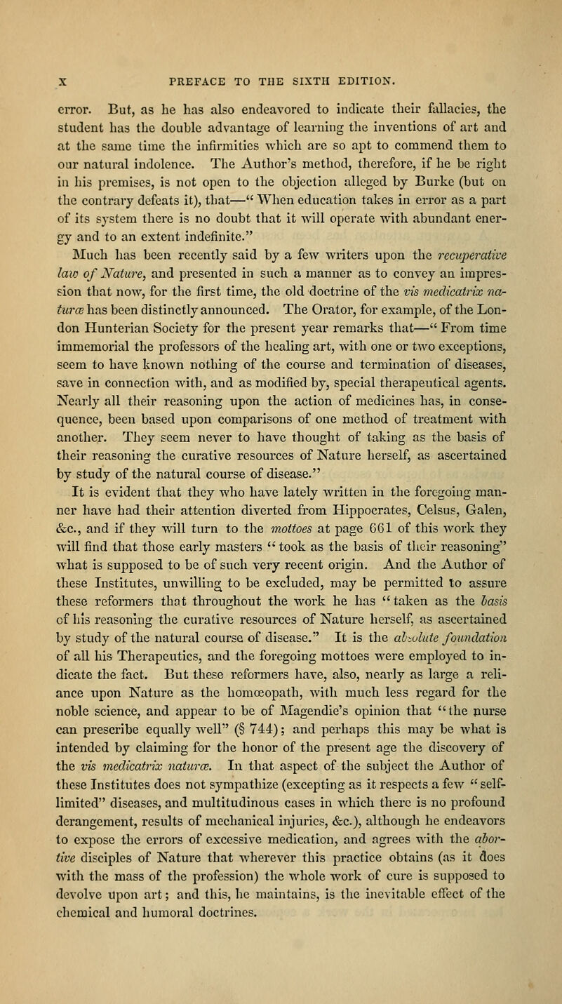 error. But, as he has also endeavored to indicate their fallacies, the student has the double advantage of learning the inventions of art and at the same time the infirmities Avhich are so apt to commend them to our natural indolence. The Author's method, therefore, if he be right in his premises, is not open to the objection alleged by Burke (but on the contrary defeats it), that— When education takes in error as a part of its system there is no doubt that it will operate with abundant ener- gy and to an extent indefinite. Much has been recently said by a few writers upon the recuperative law of Nature, and presented in such a manner as to convey an impres- sion that now, for the first time, the old doctrine of the vis medicatrix na- turcc has been distinctly announced. The Orator, for example, of the Lon- don Hunterian Society for the present year remarks that— From time immemorial the professors of the healing art, with one or two exceptions, seem to have known nothing of the course and termination of diseases, save in connection with, and as modified by, special therapeutical agents. Nearly all their reasoning upon the action of medicines has, in conse- quence, been based upon comparisons of one method of treatment with another. They seem never to have thought of taking as the basis of their reasoning the curative resources of Nature herself, as ascertained by study of the natural course of disease. It is evident that they who have lately written in the foregoing man- ner have had their attention diverted from Hippocrates, Celsus, Galen, &c., and if they will turn to the mottoes at page G61 of this work they will find that those early masters took as the basis of their reasoning what is supposed to be of such very recent origin. And the Author of these Institutes, unwilling to be excluded, may be permitted to assure these refoi'mers that throughout the work he has  taken as the basis of his reasoning the curative resources of Nature herself, as ascertained by study of the natural course of disease.' It is the abiulute foundation of all his Therapeutics, and the foregoing mottoes were employed to in- dicate the fact. But these reformers have, also, nearly as large a reli- ance upon Nature as the homoeopath, with much less regard for the noble science, and appear to be of Magendie's opinion that the purse can prescribe equally well (§ 744); and perhaps this may be what is intended by claiming for the honor of the present age the discovery of the vis medicatrix naturce. In that aspect of the subject the Author of these Institutes does not sympathize (excepting as it respects a few self- limited diseases, and multitudinous cases in which there is no profound derangement, results of mechanical injuries, &c.), although he endeavors to expose the errors of excessive medication, and agrees with the aho?'- iive disciples of Nature that wherever this practice obtains (as it does with the mass of the profession) the whole work of cure is supposed to devolve upon art; and this, he maintains, is the inevitable eifect of the chemical and humoral doctrines.