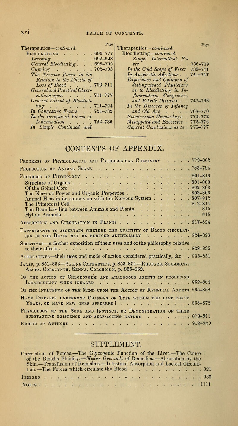 Page Therapeutics—continued. Bloodletting 690-777 Leeching 692-698 General Bloodletting. . . 698-702 Cupping 702-703 The Nervous Power in its Relation to the Effects of Loss of Blood .... 703-711 General and Practical Obser- vations upon .... 711-777 Geiieral Extent of Bloodlet- ting 711-724 In Congestive Fevers . . 724-732 In the recognized Forms of Inflammation .... 732-736 In Simple Continued and Therapeutics— continued. Bloodletting—continued. Simple Intermittent Fe- ver 736-739 In the Cold Stage of Fever 739-741 In Apoplectic Affections . . 741-747 Experience and Opinions of distinguished Physicians as to Bloodletting in In- flammatory, Congestive, and Febrile Diseases . . 747-766 hi the Diseases of Infancy and Old Age .... 768-770 Spontaneous Hemorrhage . 770-772 Misapplied and Excessive . 772-776 General Conclusions as to . 11^-111 CONTENTS OF APPENDIX. Progress of Physiological and Pathological Chemistry .... 779-802 Production of Animal Sugar 783-794 Progress of Physiology 801-816 Structure of Organs 801-803 Of the Spinal Cord :..... .802-803 The Nervous Power and Organic Properties 803-806 Animal Heat in its connexion with the Nervous System ...... 807-812 The Primordial Cell 812-814 The Boundary-line between Animals and Plants 815 Hybrid Animals 816 Absopption and Circulation in Plants 817-824 Experiments to ascertain whether the quantity of Blood circulat- ing in the Brain may be reduced artificially 824-828 Sedatives—a farther exposition of their uses and of the philosophy relative to their effects 828-835 Alteratives—their uses and mode of action considered practically, &c. . 835-851 Jalap, p. 851-853—Saline Cathartics, p. 853-854—Rhubarb, Scammony, Aloes, Colocynth, Senna, Colchicum, p. 855-862. Of the action of Chloroform and analogous agents in producing Insensibility when inhaled 862-864 Of the Influence of the Mind upon the Action of Remedial Agents 865-868 Have Diseases undergone Changes of Type within the last forty Years, or have new ones appeared'? 868-872 Physiology of the Soul and Instinct, or Demonstration of their substantive existence and self-acting nature 873-911 Rights of Authors 912-920 SUPPLEMENT. Correlation of Forces.—The Glycogenic Function of the Liver.—The Cause of the Blood's Fluidity.—Modus Operaiidi of Remedies.—Absorption by the Skin.—Transfusion of Remedies.—Intestinal Absorption and Lacteal Circula- tion.—The Forces which circulate the Blood . 921 Indexes 935 Notes IHl