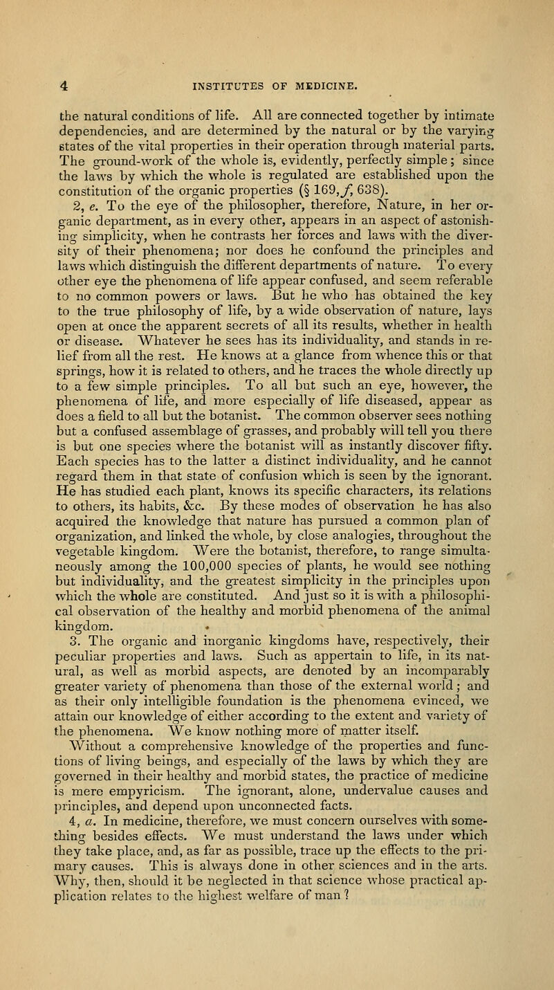 the natural conditions of life. All are connected together by intimate dependencies, and are determined by the natural or by the varying states of the vital properties in their operation through material parts. The gi-ound-work of the whole is, evidently, perfectly simple ; since the laws by which the whole is regulated are established upon the constitution of the organic properties (§ 169,j^ 638). 2, e. To the eye of the philosopher, therefore. Nature, in her or- ganic department, as in every other, appears in an aspect of astonish- ing simplicity, when he contrasts her forces and laws with the diver- sity of their phenomena; nor does he confound the principles and laws which distinguish the different departments of nature. To every other eye the phenomena of life appear confused, and seem referable to no common powers or laws. But he who has obtained the key to the true philosophy of life, by a wide observation of nature, lays open at once the apparent secrets of all its results, whether in health or disease. Whatever he sees has its individuality, and stands in re- lief from all the rest. He knows at a glance from whence this or that springs, how it is related to others, and he traces the whole directly up to a few simple principles. To all but such an eye, however, the phenomena of life, and more especially of life diseased, appear as does a field to all but the botanist. The common observer sees nothing but a confused assemblage of grasses, and probably will tell you there is but one species where the botanist will as instantly discover fifty. Each species has to the latter a distinct individuality, and he cannot regard them in that state of confusion which is seen by the ignorant. He has studied each plant, knows its specific characters, its relations to others, its habits, &c. By these modes of observation he has also acquired the knowledge that nature has pursued a common plan of organization, and linked the whole, by close analogies, throughout the vegetable kingdom. Were the botanist, therefore, to range simulta- neously among the 100,000 species of plants, he would see nothing but individuality, and the greatest simplicity in the principles upon which the whole are constituted. And just so it is with a philosophi- cal observation of the healthy and morbid phenomena of the animal kingdom. . 3. The organic and inorganic kingdoms have, respectively, their peculiar properties and laws. Such as appertain to life, in its nat- ural, as well as morbid aspects, are denoted by an incomparably greater variety of phenomena than those of the external world ; and as their only intelligible foundation is the phenomena evinced, we attain our knowledge of either according to the extent and variety of the phenomena. We know nothing more of matter itself. Without a comprehensive knowledge of the properties and func- tions of living beings, and especially of the laws by which they are governed in their healthy and morbid states, the practice of medicine is mere empyricism. The ignorant, alone, undervalue causes and principles, and depend upon unconnected facts. 4, a. In medicine, therefore, we must concern ourselves with some- thino- besides effects. We must understand the laws under which they take place, and, as far as possible, trace up the effects to the pri- mary causes. This is always done in other sciences and in the arts. Why, then, should it be neglected in that science whose practical ap- plication relates to the highest welfare of man 1