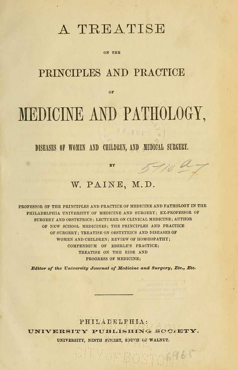 A TREATISE ON THE PRINCIPLES AND PRACTICE OF MEDICINE AND PATHOLOGY, DISEASES Of WOMEN AND CHILDREN, AND MEDICAL SUMY. BT W. PAINE, M.D. PROFESSOR OF THE PRINCIPLES AND PRACTICE OF MEDICINE AND PATHOLOGY IN THE PHILADELPHIA UNIVERSITY OF MEDICINE AND SURGERY; EX-PROFESSOR OF SURGERY AND OBSTETRICS; LECTURER ON CLINICAL MEDICINE; AUTHOR OF NEW SCHOOL MEDICINES; THE PRINCIPLES AND PRACTICE OF SURGERY; TREATISE ON OBSTETRICS AND DISEASES OF WOMEN AND CHILDREN; REVIEW OF HOMOEOPATHY; COMPENDIUM OF EBERLE'S PRACTICE; TREATISE ON THE RISE AND PROGRESS OF MEDICINE; Editor of the University Journal of Medicine and Surgery, Etc., Etc. PHILADELPHIA: UNIVERSITY PUBLISHING SOOjETY. UNIVERSITY, NINTH STREET, S3tJ?'H,'«? WALNUT.