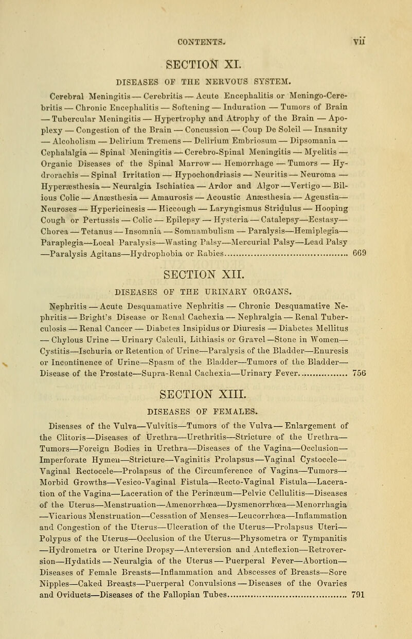 CONTENTS. VU SECTION XL DISEASES OF THE NERVOUS SYSTEM. Cerebral Meningitis — Cerebritis — Acute Encephalitis or Mcningo-Cere- britis — Chronic Encephalitis — Softening — Induration — Tumors of Brain — Tubercular Meningitis — Hypertrophy and Atrophy of the Brain — Apo- plexy — Congestion of the Brain — Concussion — Coup De Soleil — Insanity — Alcoholism — Delirium Tremens — Delirium Embriosum — Dipsomania — Cephalalgia — Spinal Meningitis —Ccrebro-Spinal Meningitis — Myelitis — Organic Diseases of the Spinal Marrow — Hemorrhage — Tumors — Hy- drorachis — Spinal Irritation — Hypochondriasis — Neuritis — Neuroma — Hypersesthesia—Neuralgia Ischiatica — Ardor and Algor—Vertigo — Bil- ious Colic — Anaesthesia — Amaurosis — Acoustic Anaesthesia — Ageustia— Neuroses — Hypericinesis — Hiccough — Laryngismus Stridulus — Hooping Cough or Pertussis — Colic — Epilepsy — Hysteria — Catalepsy—Ecstasy— Chorea — Tetanus — Insomnia — Somnambulism — Paralysis—Hemiplegia— Paraplegia—Local Paralysis—Wasting Palsy—Mercurial Palsy—Lead Palsy —Paralysis Agitans—Hydrophobia or Rabies 669 SECTION XII. DISEASES OF THE URINARY ORGANS. Nephritis — Acute Desquamative Nephritis — Chronic Desquamative Ne- phritis— Bright's Disease or Renal Cachexia — Nephralgia — Renal Tuber- culosis — Renal Cancer — Diabetes Insipidus or Diuresis — Diabetes Mellitus — Chylous Urine — Urinary Calculi, Lithiasis or Gravel—Stone in Women— Cystitis—Ischuria or Retention of Urine—Paralysis of the Bladder—Enuresis or Incontinence of Urine—Spasm of the Bladder—Tumors of the Bladder— Disease of the Prostate—Supra-Renal Cachexia—Urinary Fever 756 SECTION XIII. DISEASES OF FEMALES. Diseases of the Vulva—Vulvitis—Tumors of the Vulva—Enlargement of the Clitoris—Diseases of Urethra—Urethritis—Stricture of the Urethra— Tumors—Foreign Bodies in Urethra—Diseases of the Vagina—Occlusion— Imperforate Hymen—Stricture—Vaginitis Prolapsus—Vaginal Cystocele— Vaginal Rectocele—Prolapsus of the Circumference of Vagina—Tumors—■ Morbid Growths—Vesico-Vaginal Fistula—Recto-Vaginal Fistula—Lacera- tion of the Vagina—Laceration of the Perinseum—Pelvic Cellulitis—Diseases of the Uterus—Menstruation—Amenorrhcea—Dysmenorrhoea—Menorrhagia —Vicarious Menstruation—Cessation of Menses—Leucorrhoea—Inflammation and Congestion of the Uterus—Ulceration of the Uterus—Prolapsus Uteri— Polypus of the Uterus—Occlusion of the Uterus—Physometra or Tympanitis —Hydrometra or Uterine Dropsy—Anteversion and Anteflexion—Retrover- sion—Hydatids — Neuralgia of the Uterus — Puerperal Fever—Abortion— Diseases of Female Breasts—Inflammation and Abscesses of Breasts—Sore Nipples—Caked Breaats—Puerperal Convulsions—Diseases of the Ovaries and Oviducts—Diseases of the Fallopian Tubes 791