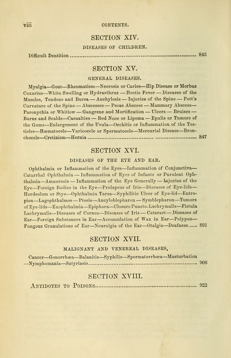 SECTION XIV. DISEASES OF CHILDREN. Difficult Dentition 843 SECTION XV. GENERAL DISEASES. Myalgia—Gout—Rheumatism—Necrosis or Caries—Hip Disease or Morbus Coxarius—White Swelling or Hydrarthrus — Hectic Fever — Diseases of the Muscles, Tendons and Bursa — Anchylosis — Injuries of the Spine — Pott's Curvature of the Spine — Abscesses — Psoas Abscess — Mammary Abscess— Paronychia or Whitlow — Gangrene and Mortification — Ulcers — Bruises — Burns and Scalds—Casualties — Red Nose or Lipoma — Epulis or Tumors of the Gums—Enlargement of the Uvula—Orchitis or Inflammation of the Tes- ticles—Hematocele—Varicocele or Spermatocele—Mercurial Disease—Bron- chocele—Cretinism—Hernia 847 SECTION XVI. DISEASES OF THE EYE AND EAR. Ophthalmia or Inflammation of the Eyes—Inflammation of Conjunctiva— Catarrhal Ophthalmia — Inflammation of Eyes of Infants or Purulent Oph- thalmia—Amaurosis — Inflammation of the Eye Generally — Lnjuries of the Eye—Foreign Bodies in the Eye—Prolapsus of Iris—Diseases of Eye-lids— Hordeolum or Stye—Ophthalmia Tarsa—Syphilitic Ulcer of Eye-lid—Entro- pion— Lagophthalmos— Ptosis—Ancyloblepharon ^- Symblepharon—Tumors of Eye-lids—Exophthalmia—Epiphora—Closure Puncto-Lachrymalis—Fistula Lachrymalis—Diseases of Cornea—Diseases of Iris — Cataract—Diseases of Ear—Foreign Substances in Ear—Accumulation of Wax in Ear—Polypus— Fungous Granulations of Ear—Neuralgia of the Ear—Otalgia—Deafness 891 SECTION XVII. MALIGNANT AND VENEREAL DISEASES. Cancer—Gonorrhoea—Balanitis—Syphilis—Spermatorrhoea—Masturbation —Nymphomania—Satyriasis > 906 SECTION XVIII. Antidotes to Poisons 922