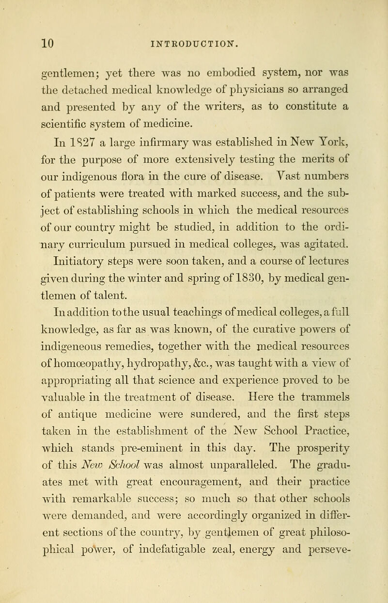 gentlemen; yet there was no embodied system, nor was the detached medical knowledge of physicians so arranged and presented by any of the writers, as to constitute a scientific system of medicine. In 1S27 a large infirmary was established in New York, for the purpose of more extensively testing the merits of our indigenous flora in the cure of disease. Vast numbers of patients were treated with marked success, and the sub- ject of establishing schools in which the medical resources of our country might be studied, in addition to the ordi- nary curriculum pursued in medical colleges, was agitated. Initiatory steps were soon taken, and a course of lectures given during the winter and spring of 1830, by medical gen- tlemen of talent. In addition to the usual teachings of medical colleges, a full knowledge, as far as was known, of the curative powers of indigeneous remedies, together with the medical resources of homoeopathy, hydropathy, &c, was taught with a view of appropriating all that science and experience proved to be valuable in the treatment of disease. Here the trammels of antique medicine were sundered, and the first steps taken in the establishment of the New School Practice, which stands pre-eminent in this day. The prosperity of this New Sclwol was almost unparalleled. The gradu- ates met with great encouragement, and their practice with remarkable success; so much so that other schools were demanded, and were accordingly organized in differ- ent sections of the country, by gentlemen of great philoso- phical power, of indefatigable zeal, energy and perseve-