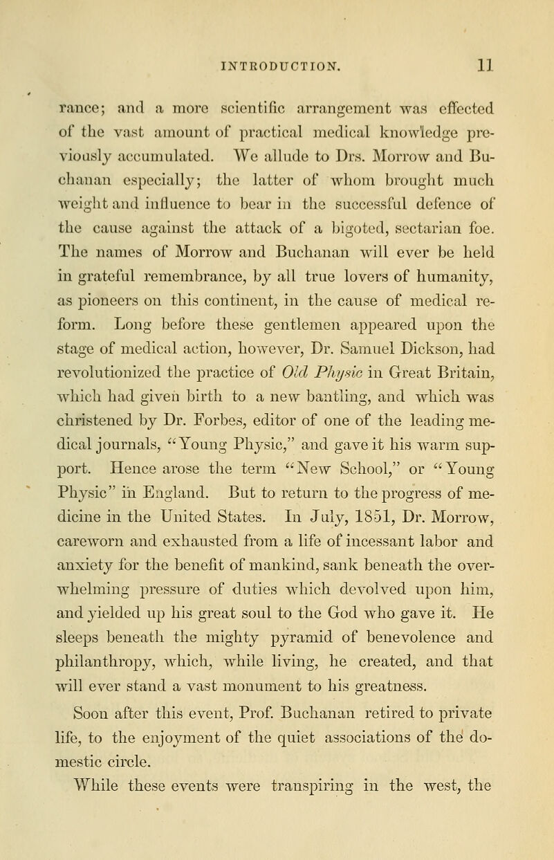 ranee; and a more scientific arrangement was effected of the vast amount of practical medical knowledge pre- viously accumulated. We allude to Drs. Morrow and Bu- chanan especially; the latter of whom brought much weight and influence to bear in the successful defence of the cause against the attack of a bigoted, sectarian foe. The names of Morrow and Buchanan will ever be held in grateful remembrance, by all true lovers of humanity, as pioneers on this continent, in the cause of medical re- form. Long before these gentlemen appeared upon the stage of medical action, however, Dr. Samuel Dickson, had revolutionized the practice of Old Physic in Great Britain, which had given birth to a new bantling, and which was christened by Dr. Forbes, editor of one of the leading me- dical journals, Young Physic, and gave it his warm sup- port. Hence arose the term New School, or Young Physic in England. But to return to the progress of me- dicine in the United States. In July, 1851, Dr. Morrow, careworn and exhausted from a life of incessant labor and anxiety for the benefit of mankind, sank beneath the over- whelming pressure of duties which devolved upon him, and yielded up his great soul to the God who gave it. He sleeps beneath the mighty pyramid of benevolence and philanthropy, which, while living, he created, and that will ever stand a vast monument to his greatness. Soon after this event, Prof. Buchanan retired to private life, to the enjoyment of the quiet associations of the do- mestic circle. While these events were transpiring in the west, the