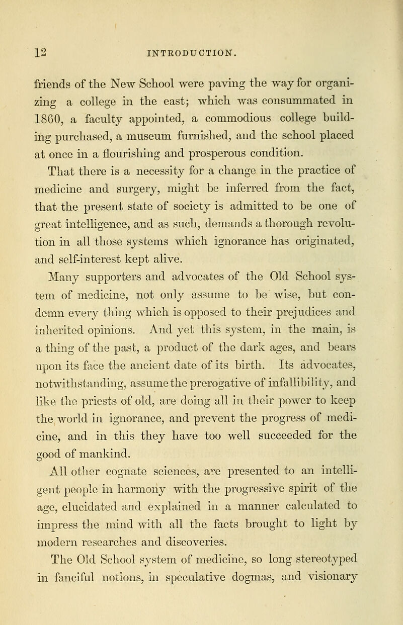 friends of the New School were paving the way for organi- zing a college in the east; which was consummated in 1860, a faculty appointed, a commodious college build- ing purchased, a museum furnished, and the school placed at once in a nourishing and prosperous condition. That there is a necessity for a change in the practice of medicine and surgery, might be inferred from the fact, that the present state of society is admitted to be one of great intelligence, and as such, demands a thorough revolu- tion in all those systems which ignorance has originated, and self-interest kept alive. Many supporters and advocates of the Old School sys- tem of medicine, not only assume to be wise, but con- demn every thing which is opposed to their prejudices and inherited opinions. And yet this system, in the main, is a thing of the past, a product of the dark ages, and bears upon its face the ancient date of its birth. Its advocates, notwithstanding, assume the prerogative of infallibility, and like the priests of old, are doing all in their power to keep the( world in ignorance, and prevent the progress of medi- cine, and in this they have too well succeeded for the good of mankind. All other cognate sciences, are presented to an intelli- gent people in harmony with the progressive spirit of the age, elucidated and explained in a manner calculated to impress the mind with all the facts brought to light by modern researches and discoveries. The Old School system of medicine, so long stereotyped in fanciful notions, in speculative dogmas, and visionary