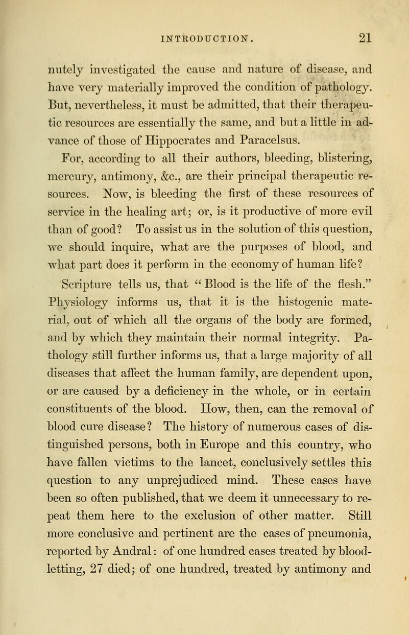 nutely investigated the cause and nature of disease, and have very materially improved the condition of pathology. But, nevertheless, it must be admitted, that their therapeu- tic resources are essentially the same, and but a little in ad- vance of those of Hippocrates and Paracelsus. For, according to all their authors, bleeding, blistering, mercury, antimony, &c, are their principal therapeutic re- sources. Now, is bleeding the first of these resources of service in the healing art; or, is it productive of more evil than of good? To assist us in the solution of this question, we should inquire, what are the purposes of blood, and what part does it perform in the economy of human life? Scripture tells us, that  Blood is the life of the flesh. Physiology informs us, that it is the histogenic mate- rial, out of which all tlie organs of the body are formed, and by which they maintain their normal integrity. Pa- thology still further informs us, that a large majority of all diseases that affect the human family, are dependent upon, or are caused by a deficiency in the whole, or in certain constituents of the blood. How, then, can the removal of blood cure disease ? The history of numerous cases of dis- tinguished persons, both in Europe and this country, who have fallen victims to the lancet, conclusively settles this question to any unprejudiced mind. These cases have been so often published, that we deem it unnecessary to re- peat them here to the exclusion of other matter. Still more conclusive and pertinent are the cases of pneumonia, reported by Andral: of one hundred cases treated by blood- letting, 27 died; of one hundred, treated by antimony and