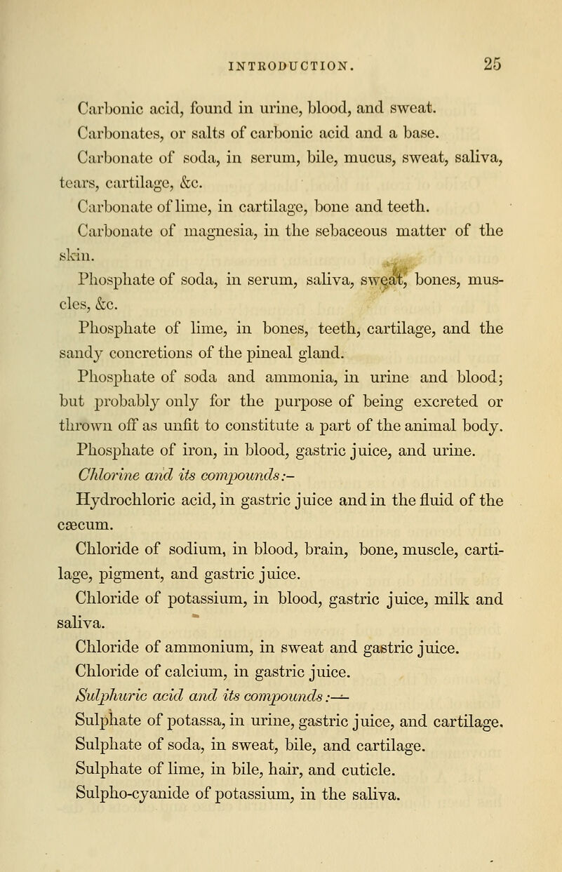 Carbonic acid, found in urine, blood, and sweat. Carbonates, or salts of carbonic acid and a base. Carbonate of soda, in serum, bile, mucus, sweat, saliva, tears, cartilage, &c. Carbonate of lime, in cartilage, bone and teeth. Carbonate of magnesia, in the sebaceous matter of the skin. Phosphate of soda, in serum, saliva, sweal^ bones, mus- cles, &c. Phosphate of lime, in bones, teeth, cartilage, and the sandy concretions of the pineal gland. Phosphate of soda and ammonia, in urine and blood; but probably only for the purpose of being excreted or thrown off as unfit to constitute a part of the animal body. Phosphate of iron, in blood, gastric juice, and urine. Chlorine and its compounds:- Hydrochloric acid, in gastric juice and in the fluid of the caecum. Chloride of sodium, in blood, brain, bone, muscle, carti- lage, pigment, and gastric juice. Chloride of potassium, in blood, gastric juice, milk and saliva. Chloride of ammonium, in sweat and gastric juice. Chloride of calcium, in gastric juice. Sulphuric acid and its compounds :—=- Sulphate of potassa, in urine, gastric juice, and cartilage. Sulphate of soda, in sweat, bile, and cartilage. Sulphate of lime, in bile, hair, and cuticle. Sulpho-cyanide of potassium, in the saliva.