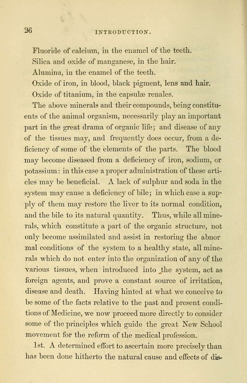 Fluoride of calcium, in the enamel of the teeth. Silica and oxide of manganese, in the hair. Alumina, in the enamel of the teeth. Oxide of iron, in blood, black pigment, lens and hair. Oxide of titanium, in the capsulse renales. The above minerals and their compounds, being constitu- ents of the animal organism, necessarily play an important part in the great drama of organic life; and disease of any of the tissues may, and frequently does occur, from a de- ficiency of some of the elements of the parts. The blood may become diseased from a deficiency of iron, sodium, or potassium: in this case a proper administration of these arti- cles may be beneficial. A lack of sulphur and soda in the system may cause a deficiency of bile; in which case a sup- ply of them may restore the liver to its normal condition, and the bile to its natural quantity. Thus, while all mine- rals, which constitute a part of the organic structure, not only become assimilated and assist in restoring the abno-r mal conditions of the system to a healthy state, all mine- rals which do not enter into the organization of any of the various tissues, when introduced into J;he system, act as foreign agents, and prove a constant source of irritation, disease and death. Having hinted at what we conceive to be some of the facts relative to the past and present condi- tions of Medicine, we now proceed more directly to consider some of the principles which guide the great New School movement for the reform of the medical profession. 1st. A determined effort to ascertain more precisely than has been done hitherto the natural cause and effects of die-