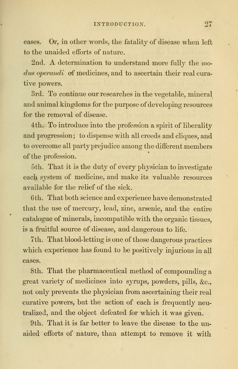 cases. Or, in other words, the fatality of disease when left to the unaided efforts of nature. 2nd. A determination to understand more fully the mo- dus operandi of medicines, and to ascertain their real cura- tive powers. 3rd. To continue our researches in the vegetable, mineral and animal kingdoms for the purpose of developing resources for the removal of disease. 4th. To introduce into the profession a spirit of liberality and progression; to dispense with all creeds and cliques, and to overcome all party prejudice among the different members of the profession. 5th. That it is the duty of every physician to investigate each system of medicine, and make its valuable resources available for the relief of the sick. 6th. That both science and experience have demonstrated that the use of mercury, lead, zinc, arsenic, and the entire catalogue of minerals, incompatible with the organic tissues, is a fruitful source of disease, and dangerous to life. 7th. That blood-letting is one of those dangerous practices which experience has found to be positively injurious in all cases. 8th. That the pharmaceutical method of compounding a great variety of medicines into syrups, powders, pills, &c, not only prevents the physician from ascertaining their real curative powers, but the action of each is frequently neu- tralized, and the object defeated for which it was given. 9th. That it is far better to leave the disease to the un- aided efforts of nature, than attempt to remove it with