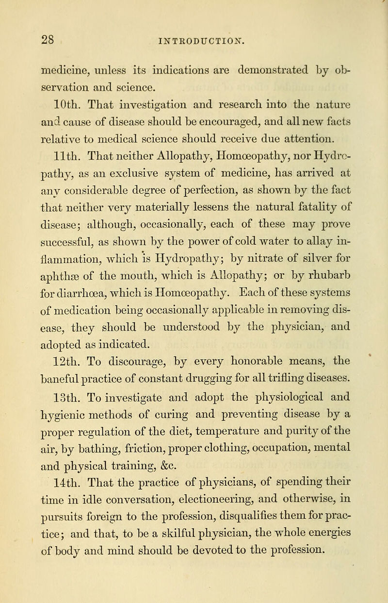 medicine, unless its indications are demonstrated by ob- servation and science. 10th. That investigation and research into the nature and cause of disease should be encouraged, and all new facts relative to medical science should receive due attention. 11th. That neither Allopathy, Homoeopathy, nor Hydro- pathy, as an exclusive system of medicine, has arrived at any considerable degree of perfection, as shown by the fact that neither very materially lessens the natural fatality of disease; although, occasionally, each of these may prove successful, as shown by the power of cold water to allay in- flammation, which is Hydropathy; by nitrate of silver for aphthse of the mouth, which is Allopathy; or by rhubarb for diarrhoea, which is Homoeopathy. Each of these systems of medication being occasionally applicable in removing dis- ease, they should be understood by the physician, and adopted as indicated. 12th. To discourage, by every honorable means, the baneful practice of constant drugging for all trifling diseases. 13th. To investigate and adopt the physiological and hygienic methods of curing and preventing disease by a proper regulation of the diet, temperature and purity of the air, by bathing, friction, proper clothing, occupation, mental and physical training, &c. 14th. That the practice of physicians, of spending their time in idle conversation, electioneering, and otherwise, in pursuits foreign to the profession, disqualifies them for prac- tice; and that, to be a skilful physician, the whole energies of body and mind should be devoted to the profession.