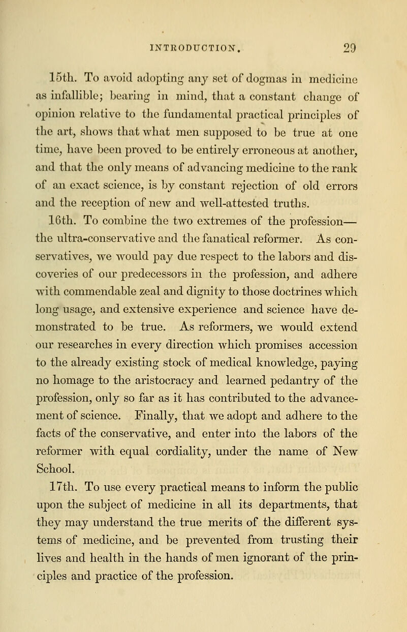 15th. To avoid adopting any set of dogmas in medicine as infallible; bearing in mind, that a constant change of opinion relative to the fundamental practical principles of the art, shows that what men supposed to be true at one time, have been proved to be entirely erroneous at another, and that the only means of advancing medicine to the rank of an exact science, is by constant rejection of old errors and the reception of new and well-attested truths. 16th. To combine the two extremes of the profession— the ultra-conservative and the fanatical reformer. As con- servatives, we would pay due respect to the labors and dis- coveries of our predecessors in the profession, and adhere with commendable zeal and dignity to those doctrines which long usage, and extensive experience and science have de- monstrated to be true. As reformers, we would extend our researches in every direction which promises accession to the already existing stock of medical knowledge, paying no homage to the aristocracy and learned pedantry of the profession, only so far as it has contributed to the advance- ment of science. Finally, that we adopt and adhere to the facts of the conservative, and enter into the labors of the reformer with equal cordiality, under the name of New School. 17th. To use every practical means to inform the public upon the subject of medicine in all its departments, that they may understand the true merits of the different sys- tems of medicine, and be prevented from trusting their lives and health in the hands of men ignorant of the prin- ciples and practice of the profession.