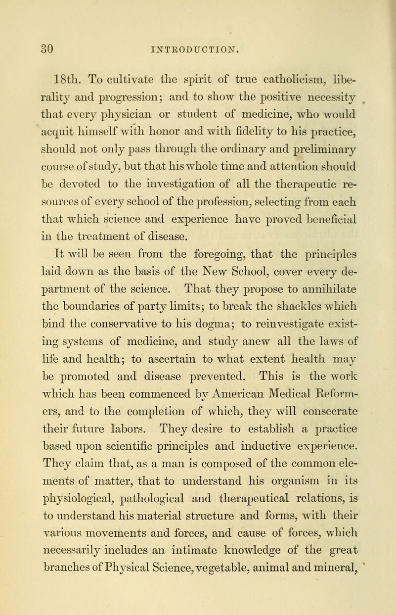 18th. To cultivate the spirit of true Catholicism, libe- rality and progression; and to show the positive necessity that every physician or student of medicine, who would acquit himself with honor and with fidelity to his practice, should not only pass through the ordinary and preliminary course of study, but that his whole time and attention should be devoted to the investigation of all the therapeutic re- sources of every school of the profession, selecting from each that which science and experience have proved beneficial in the treatment of disease. It will be seen from the foregoing, that the principles laid down as the basis of the New School, cover every de- partment of the science. That they propose to annihilate the boundaries of party limits; to break the shackles which bind the conservative to his dogma; to reinvestigate exist- ing systems of medicine, and study anew all the laws of life and health; to ascertain to what extent health may be promoted and disease prevented. This is the work which has been commenced by American Medical Reform- ers, and to the completion of which, they will consecrate their future labors. They desire to establish a practice based upon scientific principles and inductive experience. They claim that, as a man is composed of the common ele- ments of matter, that to understand his organism in its physiological, pathological and therapeutical relations, is to understand his material structure and forms, with their various movements and forces, and cause of forces, which necessarily includes an intimate knowledge of the great branches of Physical Science, vegetable, animal and mineral,