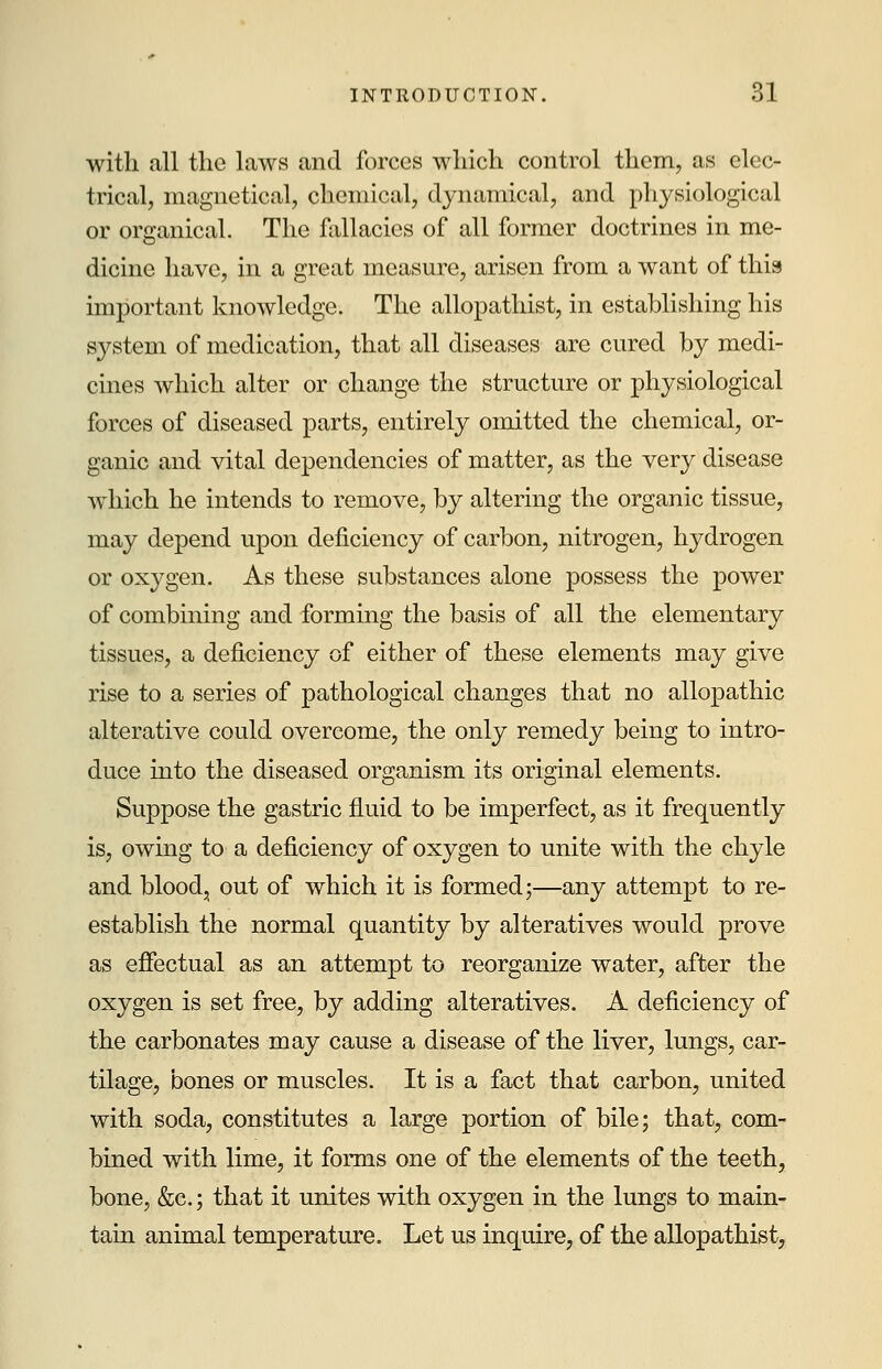 with all the laws and forces which control them, as elec- trical, magnetical, chemical, dynamical, and physiological or organical. The fallacies of all former doctrines in me- dicine have, in a great measure, arisen from a want of this important knowledge. The allopathist, in establishing his system of medication, that all diseases are cured by medi- cines which alter or change the structure or physiological forces of diseased parts, entirely omitted the chemical, or- ganic and vital dependencies of matter, as the very disease which he intends to remove, by altering the organic tissue, may depend upon deficiency of carbon, nitrogen, hydrogen or oxygen. As these substances alone possess the power of combining and forming the basis of all the elementary tissues, a deficiency of either of these elements may give rise to a series of pathological changes that no allopathic alterative could overcome, the only remedy being to intro- duce into the diseased organism its original elements. Suppose the gastric fluid to be imperfect, as it frequently is, owing to a deficiency of oxygen to unite with the chyle and blood, out of which it is formed;—any attempt to re- establish the normal quantity by alteratives would prove as effectual as an attempt to reorganize water, after the oxygen is set free, by adding alteratives. A deficiency of the carbonates may cause a disease of the liver, lungs, car- tilage, bones or muscles. It is a fact that carbon, united with soda, constitutes a large portion of bile; that, com- bined with lime, it forms one of the elements of the teeth, bone, &c; that it unites with oxygen in the lungs to main- tain animal temperature. Let us inquire, of the allopathist,