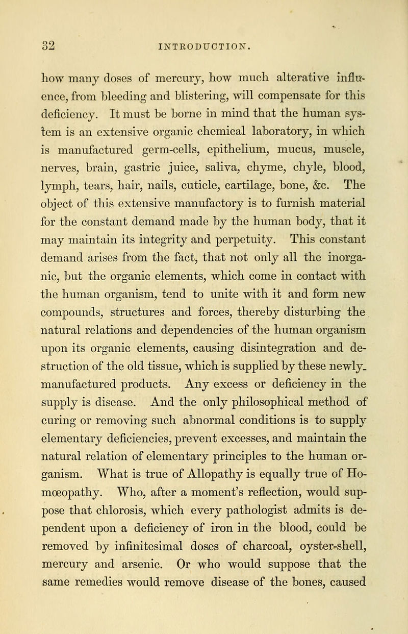 how many doses of mercury, how much alterative influ- ence, from bleeding and blistering, will compensate for this deficiency. It must be borne in mind that the human sys- tem is an extensive organic chemical laboratory, in which is manufactured germ-cells, epithelium, mucus, muscle, nerves, brain, gastric juice, saliva, chyme, chyle, blood, lymph, tears, hair, nails, cuticle, cartilage, bone, &c. The object of this extensive manufactory is to furnish material for the constant demand made by the human body, that it may maintain its integrity and perpetuity. This constant demand arises from the fact, that not only all the inorga- nic, but the organic elements, which come in contact with the human organism, tend to unite with it and form new compounds, structures and forces, thereby disturbing the natural relations and dependencies of the human organism upon its organic elements, causing disintegration and de- struction of the old tissue, which is supplied by these newly- manufactured products. Any excess or deficiency in the supply is disease. And the only philosophical method of curing or removing such abnormal conditions is to supply elementary deficiencies, prevent excesses, and maintain the natural relation of elementary principles to the human or- ganism. What is true of Allopathy is equally true of Ho- moeopathy. Who, after a moment's reflection, would sup- pose that chlorosis, which every pathologist admits is de- pendent upon a deficiency of iron in the blood, could be removed by infinitesimal doses of charcoal, oyster-shell, mercury and arsenic. Or who would suppose that the same remedies would remove disease of the bones, caused