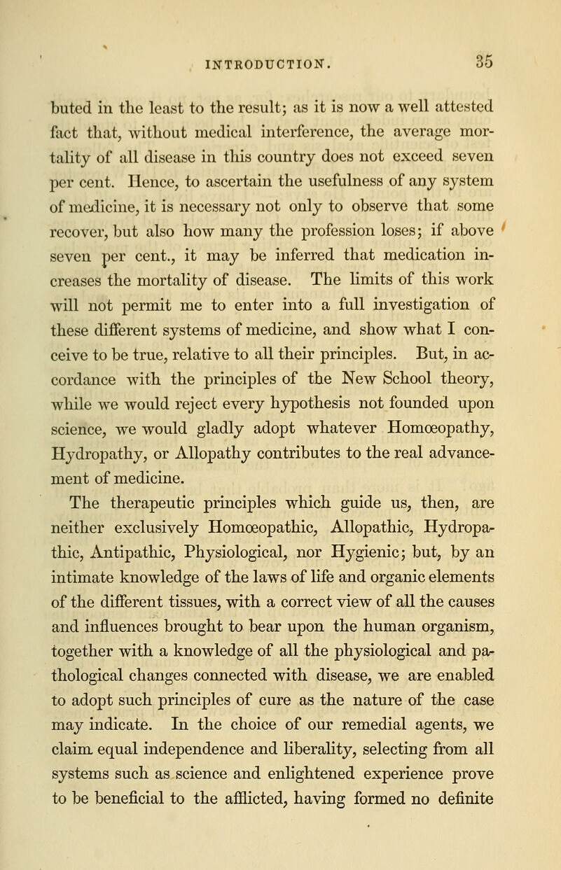 buted in the least to the result; as it is now a well attested fact that, without medical interference, the average mor- tality of all disease in this country does not exceed seven per cent. Hence, to ascertain the usefulness of any system of medicine, it is necessary not only to observe that some recover, but also how many the profession loses; if above seven per cent., it may be inferred that medication in- creases the mortality of disease. The limits of this work will not permit me to enter into a full investigation of these different systems of medicine, and show what I con- ceive to be true, relative to all their principles. But, in ac- cordance with the principles of the New School theory, while we would reject every hypothesis not founded upon science, we would gladly adopt whatever Homoeopathy, Hydropathy, or Allopathy contributes to the real advance- ment of medicine. The therapeutic principles which guide us, then, are neither exclusively Homoeopathic, Allopathic, Hydropa- thic, Antipathic, Physiological, nor Hygienic; but, by an intimate knowledge of the laws of life and organic elements of the different tissues, with a correct view of all the causes and influences brought to bear upon the human organism, together with a knowledge of all the physiological and pa- thological changes connected with disease, we are enabled to adopt such principles of cure as the nature of the case may indicate. In the choice of our remedial agents, we claim equal independence and liberality, selecting from all systems such as science and enlightened experience prove to be beneficial to the afflicted, having formed no definite