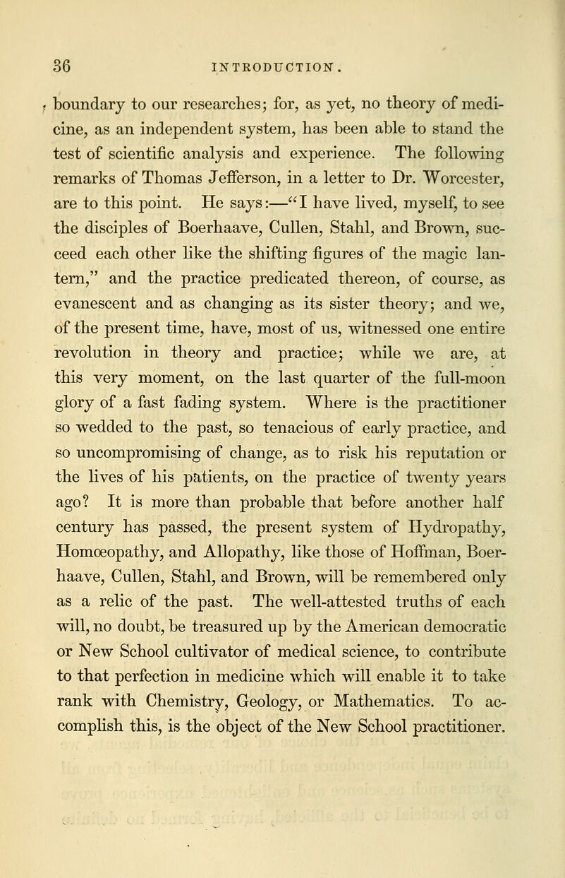 boundary to our researches; for, as yet, no theory of medi- cine, as an independent system, has been able to stand the test of scientific analysis and experience. The following remarks of Thomas Jefferson, in a letter to Dr. Worcester, are to this point. He says:—I have lived, myself, to see the disciples of Boerhaave, Cullen, Stahl, and Brown, suc- ceed each other like the shifting figures of the magic lan- tern, and the practice predicated thereon, of course, as evanescent and as changing as its sister theory; and we, of the present time, have, most of us, witnessed one entire revolution in theory and practice; while we are, at this very moment, on the last quarter of the full-moon glory of a fast fading system. Where is the practitioner so wedded to the past, so tenacious of early practice, and so uncompromising of change, as to risk his reputation or the fives of his patients, on the practice of twenty years ago? It is more than probable that before another half century has passed, the present system of Hydropathy, Homoeopathy, and Allopathy, like those of Hoffman, Boer- haave, Cullen, Stahl, and Brown, will be remembered only as a relic of the past. The well-attested truths of each will, no doubt, be treasured up by the American democratic or New School cultivator of medical science, to contribute to that perfection in medicine which will enable it to take rank with Chemistry, Geology, or Mathematics. To ac- complish this, is the object of the New School practitioner.