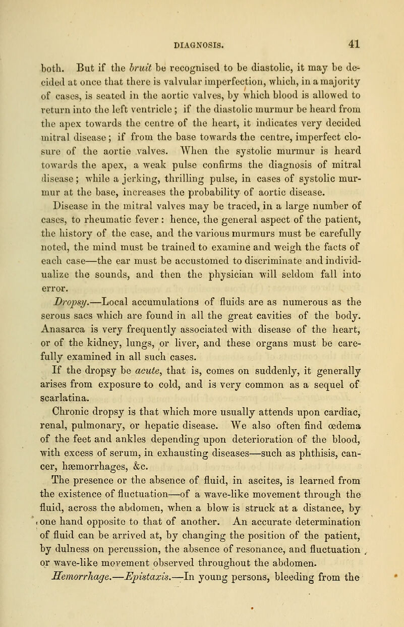 both. But if the bruit be recognised to be diastolic, it may be de- cided at once that there is valvular imperfection, which, in a majority of cases, is seated in the aortic valves, by which blood is allowed to return into the left ventricle ; if the diastolic murmur be heard from the apex towards the centre of the heart, it indicates very decided mitral disease; if from the base towards the centre, imperfect clo- sure of the aortie valves. When the systolic murmur is heard towards the apex, a weak pulse confirms the diagnosis of mitral disease; while a jerking, thrilling pulse, in cases of systolic mur- mur at the base, increases the probability of aortic disease. Disease in the mitral valves may be traced, in a large number of cases, to rheumatic fever : hence, the general aspect of the patient, the history of the case, and the various murmurs must be carefully noted, the mind must be trained to examine and weigh the facts of each case—the ear must be accustomed to discriminate and individ- ualize the sounds, and then the physician will seldom fall into error. Dropsy.—Local accumulations of fluids are as numerous as the serous sacs which are found in all the great cavities of the body. Anasarca is very frequently associated with disease of the heart, or of the kidney, lungs, or liver, and these organs must be care- fully examined in all such cases. If the dropsy be acute, that is, comes on suddenly, it generally arises from exposure to cold, and is very common as a sequel of scarlatina. Chronic dropsy is that which more usually attends upon cardiac, renal, pulmonary, or hepatic disease. We also often find oedema of the feet and ankles depending upon deterioration of the blood, with excess of serum, in exhausting diseases—such as phthisis, can- cer, haemorrhages, &c. The presence or the absence of fluid, in ascites, is learned from the existence of fluctuation—of a wave-like movement through the fluid, across the abdomen, when a blow is struck at a distance, by one hand opposite to that of another. An accurate determination of fluid can be arrived at, by changing the position of the patient, by dulness on percussion, the absence of resonance, and fluctuation or wave-like movement observed throughout the abdomen. Hemorrhage.—Epistaxis.—-In young persons, bleeding from the