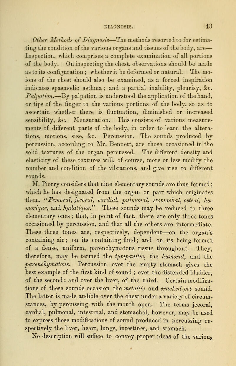 Other Methods of Diagnosis—The methods resorted to for estima- ting the condition of the various organs and tissues of the body, are— Inspection, whieh comprises a complete examination of all portions of the body. On inspecting the chest, observations should be made as to its configuration ; -whether it be deformed or natural. The mo- ions of the chest should also be examined, as a forced inspiration indicates spasmodic asthma; and a partial inability, pleurisy, &c. Palpation.—By palpation is understood the application of the hand, or tips of the finger to the various portions of the body, so as to ascertain whether there is fluctuation, diminished or increased sensibility, &c. Mensuration. This consists of various measure- ments of different parts of the body, in order to learn the altera- tions, motions, size, &c. Percussion. The sounds produced by percussion, according to Mr. Bennett, are those occasioned in the solid textures of the organ percussed. The different density and elasticity of these textures will, of course, more or less modify the number and condition of the vibrations, and give rise to different sounds. M. Piorry considers that nine elementary sounds are thus formed; which he has designated from the organ or part which originates them, Femoral, jecoral, cardial, pulmonal, stomachal, osteal, hu- morique, and hydatique. These sounds may be reduced to three elementary ones; that, in point of fact, there are only three tones occasioned by percussion, and that all the others are intermediate. These three tones are, respectively, dependent—on the organ's containing air; on its containing fluid; and on its being formed of a dense, uniform, parenchymatous tissue throughout. They, therefore, may be termed the tympanitic, the humoral, and the parenchymatous. Percussion over the empty stomach gives the best example of the first kind of sound ; over the distended bladder, of the second; and over the liver, of the third. Certain modifica- tions of these sounds occasion the metallic and cracked-pot sound. The latter is made audible over the chest under a variety of circum- stances, by percussing with the mouth open. The terms jecoral, cardial, pulmonal, intestinal, and stomachal, however, may be used to express those modifications of sound produced in percussing re- spectively the liver, heart, lungs, intestines, and stomach. No description will suffice to convey proper ideas of the various