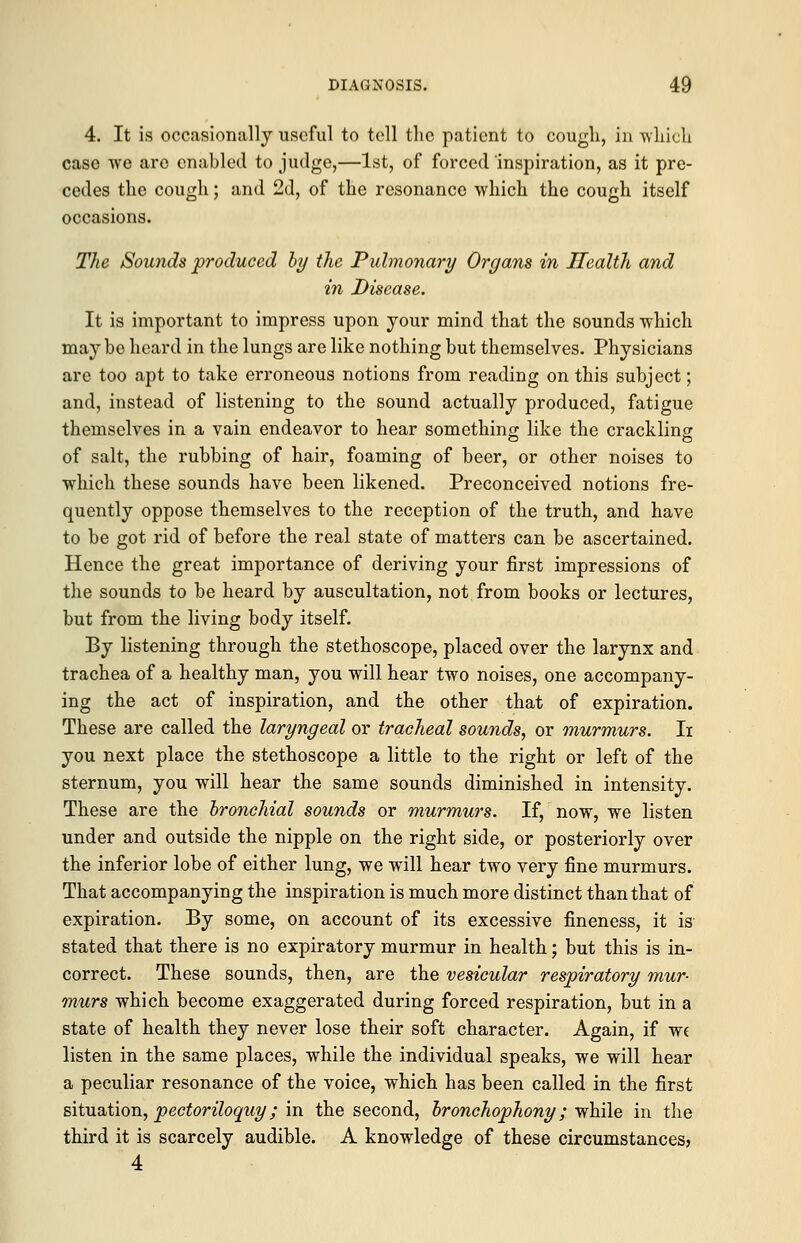 4. It is occasionally useful to tell the patient to cough, in which case we are enabled to judge,—1st, of forced inspiration, as it pre- cedes the cough; and 2d, of the resonance which the cough itself occasions. The Sounds produced by the Pulmonary Organs in Health and in Disease. It is important to impress upon your mind that the sounds which may be heard in the lungs are like nothing but themselves. Physicians are too apt to take erroneous notions from reading on this subject; and, instead of listening to the sound actually produced, fatigue themselves in a vain endeavor to hear something like the crackling of salt, the rubbing of hair, foaming of beer, or other noises to which these sounds have been likened. Preconceived notions fre- quently oppose themselves to the reception of the truth, and have to be got rid of before the real state of matters can be ascertained. Hence the great importance of deriving your first impressions of the sounds to be heard by auscultation, not from books or lectures, but from the living body itself. By listening through the stethoscope, placed over the larynx and trachea of a healthy man, you will hear two noises, one accompany- ing the act of inspiration, and the other that of expiration. These are called the laryngeal or tracheal sounds, or murmurs. Ii you next place the stethoscope a little to the right or left of the sternum, you will hear the same sounds diminished in intensity. These are the bronchial sounds or murmurs. If, now, we listen under and outside the nipple on the right side, or posteriorly over the inferior lobe of either lung, we will hear two very fine murmurs. That accompanying the inspiration is much more distinct than that of expiration. By some, on account of its excessive fineness, it is stated that there is no expiratory murmur in health; but this is in- correct. These sounds, then, are the vesicular respiratory mur- murs which become exaggerated during forced respiration, but in a state of health they never lose their soft character. Again, if we listen in the same places, while the individual speaks, we will hear a peculiar resonance of the voice, which has been called in the first situation, pectoriloquy; in the second, bronchophony; while in the third it is scarcely audible. A knowledge of these circumstances; 4