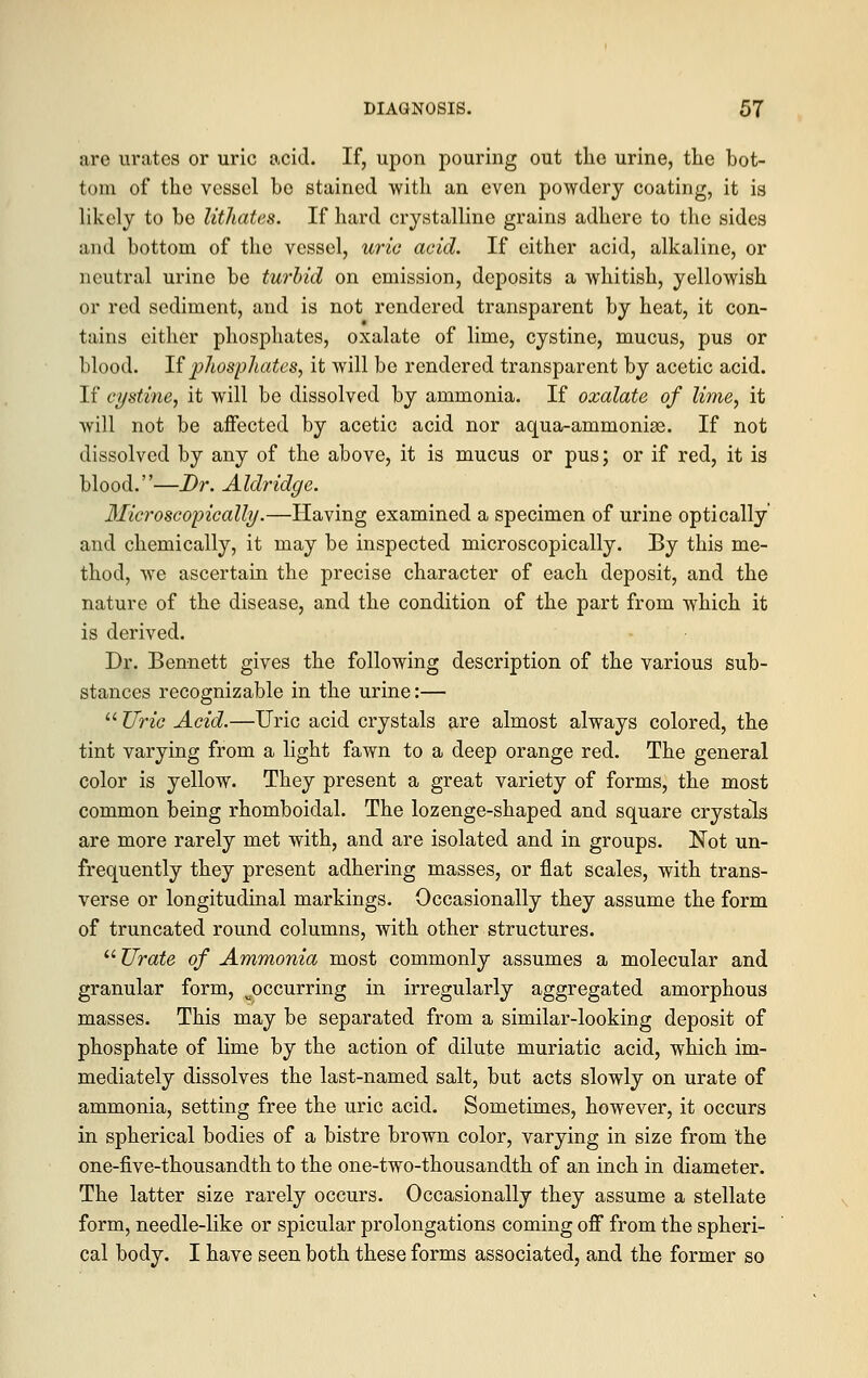 are urates or uric acid. If, upon pouring out the urine, the bot- tom of the vessel be stained with an even powdery coating, it is likely to bo lithates. If hard crystalline grains adhere to the sides and bottom of the vessel, uric acid. If cither acid, alkaline, or neutral urine be turbid on emission, deposits a whitish, yellowish or red sediment, and is not rendered transparent by heat, it con- tains cither phosphates, oxalate of lime, cystine, mucus, pus or blood. If phosphates, it will be rendered transparent by acetic acid. If cystine, it will be dissolved by ammonia. If oxalate of lime, it will not be affected by acetic acid nor aqua-ammonias. If not dissolved by any of the above, it is mucus or pus; or if red, it is blood.—Dr. Aldridge. Microscopically.—Having examined a specimen of urine optically and chemically, it may be inspected microscopically. By this me- thod, we ascertain the precise character of each deposit, and the nature of the disease, and the condition of the part from which it is derived. Dr. Bennett gives the following description of the various sub- stances recognizable in the urine:—  Uric Acid.—Uric acid crystals are almost always colored, the tint varying from a light fawn to a deep orange red. The general color is yellow. They present a great variety of forms, the most common being rhomboidal. The lozenge-shaped and square crystals are more rarely met with, and are isolated and in groups. Not un- frequently they present adhering masses, or flat scales, with trans- verse or longitudinal markings. Occasionally they assume the form of truncated round columns, with other structures.  Urate of Ammonia most commonly assumes a molecular and granular form, ^occurring in irregularly aggregated amorphous masses. This may be separated from a similar-looking deposit of phosphate of lime by the action of dilute muriatic acid, which im- mediately dissolves the last-named salt, but acts slowly on urate of ammonia, setting free the uric acid. Sometimes, however, it occurs in spherical bodies of a bistre brown color, varying in size from the one-five-thousandth to the one-two-thousandth of an inch in diameter. The latter size rarely occurs. Occasionally they assume a stellate form, needle-like or spicular prolongations coming off from the spheri- cal body. I have seen both these forms associated, and the former so