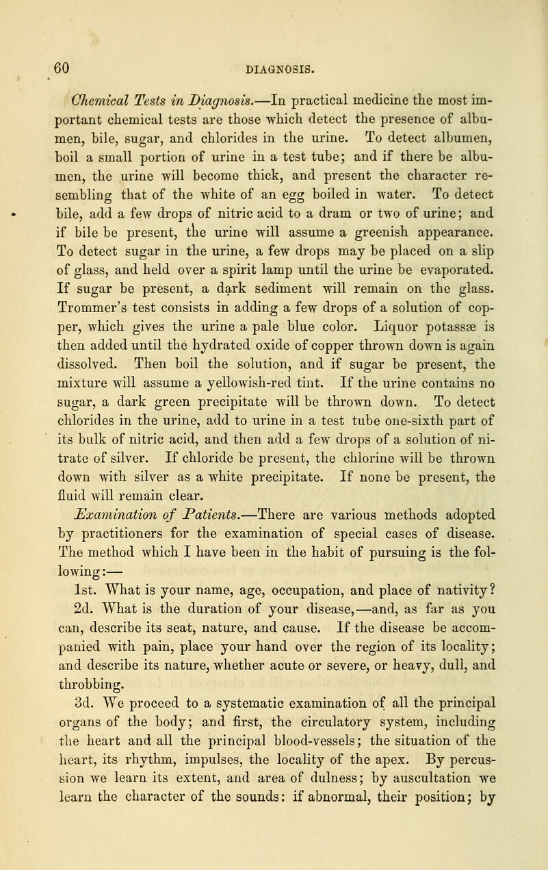 Chemical Tests in Diagnosis.—In practical medicine the most im- portant chemical tests are those which detect the presence of albu- men, bile, sugar, and chlorides in the urine. To detect albumen, boil a small portion of urine in a test tube; and if there be albu- men, the urine will become thick, and present the character re- sembling that of the white of an egg boiled in water. To detect bile, add a few drops of nitric acid to a dram or two of urine; and if bile be present, the urine will assume a greenish appearance. To detect sugar in the urine, a few drops may be placed on a slip of glass, and held over a spirit lamp until the urine be evaporated. If sugar be present, a dark sediment will remain on the glass. Trommer's test consists in adding a few drops of a solution of cop- per, which gives the urine a pale blue color. Liquor potassse is then added until the hyclrated oxide of copper thrown down is again dissolved. Then boil the solution, and if sugar be present, the mixture will assume a yellowish-red tint. If the urine contains no sugar, a dark green precipitate will be thrown down. To detect chlorides in the urine, add to urine in a test tube one-sixth part of its bulk of nitric acid, and then add a few drops of a solution of ni- trate of silver. If chloride be present, the chlorine will be thrown down with silver as a white precipitate. If none be present, the fluid will remain clear. Examination of Patients.—There are various methods adopted by practitioners for the examination of special cases of disease. The method which I have been in the habit of pursuing is the fol- lowing :— 1st. What is your name, age, occupation, and place of nativity ? 2d. What is the duration of your disease,—and, as far as you can, describe its seat, nature, and cause. If the disease be accom- panied with pain, place your hand over the region of its locality; and describe its nature, whether acute or severe, or heavy, dull, and throbbing. 3d. We proceed to a systematic examination of all the principal organs of the body; and first, the circulatory system, including the heart and all the principal blood-vessels; the situation of the heart, its rhythm, impulses, the locality of the apex. By percus- sion we learn its extent, and area of dulness; by auscultation we learn the character of the sounds: if abnormal, their position; by