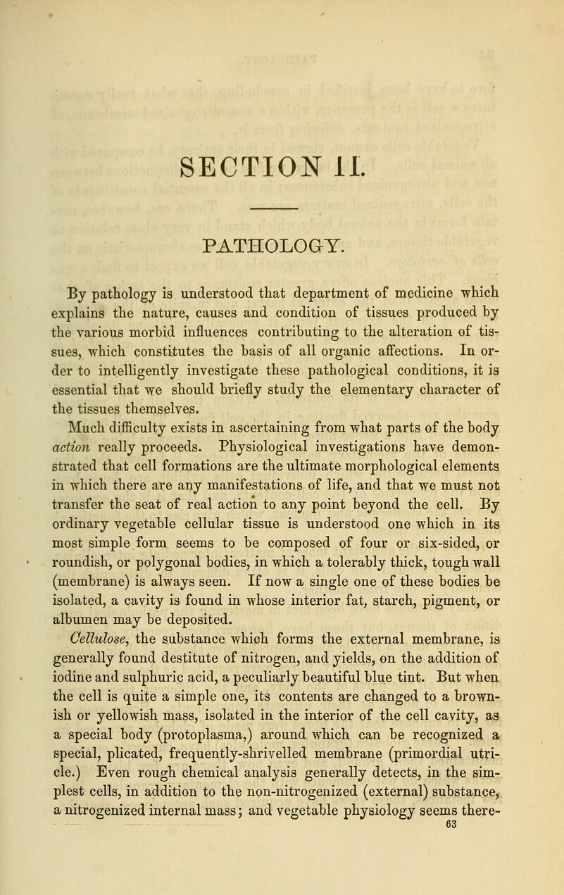 SECTION II. PATHOLOGY. By pathology is understood that department of medicine which explains the nature, causes and condition of tissues produced by the various morbid influences contributing to the alteration of tis- sues, which constitutes the basis of all organic affections. In or- der to intelligently investigate these pathological conditions, it is essential that we should briefly study the elementary character of the tissues themselves. Much difficulty exists in ascertaining from what parts of the body action really proceeds. Physiological investigations have demon- strated that cell formations are the ultimate morphological elements in which there are any manifestations of life, and that we must not transfer the seat of real action to any point beyond the cell. By ordinary vegetable cellular tissue is understood one which in its most simple form seems to be composed of four or six-sided, or roundish, or polygonal bodies, in which a tolerably thick, tough wall (membrane) is always seen. If now a single one of these bodies be isolated, a cavity is found in whose interior fat, starch, pigment, or albumen may be deposited. Cellulose, the substance which forms the external membrane, is generally found destitute of nitrogen, and yields, on the addition of iodine and sulphuric acid, a peculiarly beautiful blue tint. But when the cell is quite a simple one, its contents are changed to a brown- ish or yellowish mass, isolated in the interior of the cell cavity, as a special body (protoplasma,) around which can be recognized a special, plicated, frequently-shrivelled membrane (primordial utri- cle.) Even rough chemical analysis generally detects, in the sim- plest cells, in addition to the non-nitrogenized (external) substance, a nitrogenized internal mass; and vegetable physiology seems there-