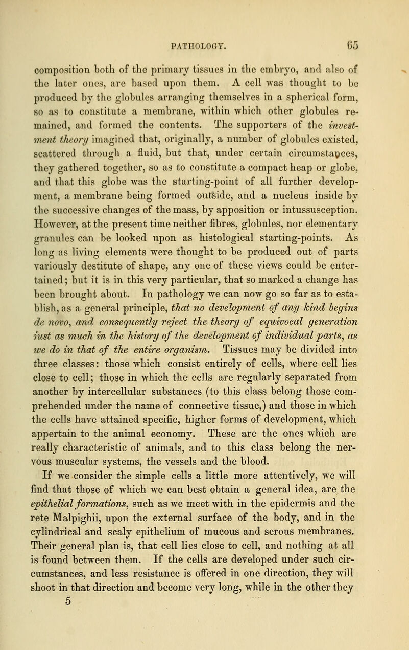 composition both of the primary tissues in the embryo, and also of the later ones, are based upon them. A cell was thought to be produced by the globules arranging themselves in a spherical form, so as to constitute a membrane, within which other globules re- mained, and formed the contents. The supporters of the invest- ment theory imagined that, originally, a number of globules existed, scattered through a fluid, but that, under certain circumstances, they gathered together, so as to constitute a compact heap or globe, and that this globe was the starting-point of all further develop- ment, a membrane being formed outside, and a nucleus inside by the successive changes of the mass, by apposition or intussusception. However, at the present time neither fibres, globules, nor elementary granules can be looked upon as histological starting-points. As long as living elements were thought to be produced out of parts variously destitute of shape, any one of these views could be enter- tained ; but it is in this very particular, that so marked a change has been brought about. In pathology we can now go so far as to esta- blish, as a general principle, that no development of any kind begins de novo, and consequently reject the theory of equivocal generation iust as much in the history of the development of individual parts, as we do in that of the entire organism. Tissues may be divided into three classes: those which consist entirely of cells, where cell lies close to cell; those in which the cells are regularly separated from another by intercellular substances (to this class belong those com- prehended under the name of connective tissue,) and those in which the cells have attained specific, higher forms of development, which appertain to the animal economy. These are the ones which are really characteristic of animals, and to this class belong the ner- vous muscular systems, the vessels and the blood. If we consider the simple cells a little more attentively, we will find that those of which we can best obtain a general idea, are the epithelial formations, such as we meet with in the epidermis and the rete Malpighii, upon the external surface of the body, and in the cylindrical and scaly epithelium of mucous and serous membranes. Their general plan is, that cell lies close to cell, and nothing at all is found between them. If the cells are developed under such cir- cumstances, and less resistance is offered in one direction, they will shoot in that direction and become very long, while in the other they 5