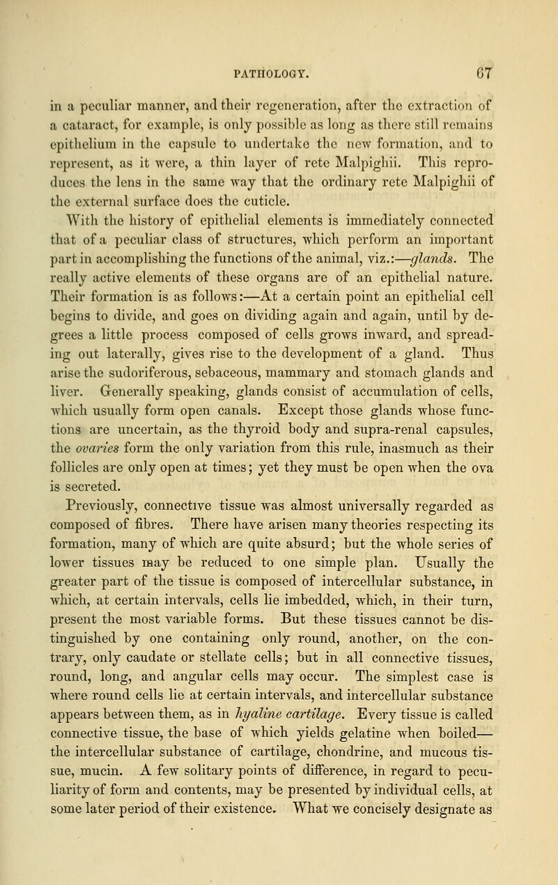 in a peculiar manner, and their regeneration, after the extraction of a cataract, for example, is only possible as long as there still remains epithelium in the capsule to undertake the new formation, and to represent, as it were, a thin layer of rete Malpighii. This repro- duces the lens in the same way that the ordinary rete Malpighii of the external surface does the cuticle. With the history of epithelial elements is immediately connected that of a peculiar class of structures, which perform an important part in accomplishing the functions of the animal, viz.:—glands. The really active elements of these organs are of an epithelial nature. Their formation is as follows:—At a certain point an epithelial cell begins to divide, and goes on dividing again and again, until by de- grees a little process composed of cells grows inward, and spread- ing out laterally, gives rise to the development of a gland. Thus arise the sudoriferous, sebaceous, mammary and stomach glands and liver. Generally speaking, glands consist of accumulation of cells, which usually form open canals. Except those glands whose func- tions are uncertain, as the thyroid body and supra-renal capsules, the ovaries form the only variation from this rule, inasmuch as their follicles are only open at times; yet they must be open when the ova is secreted. Previously, connective tissue was almost universally regarded as composed of fibres. There have arisen many theories respecting its formation, many of which are quite absurd; but the whole series of lower tissues may be reduced to one simple plan. Usually the greater part of the tissue is composed of intercellular substance, in which, at certain intervals, cells lie imbedded, which, in their turn, present the most variable forms. But these tissues cannot be dis- tinguished by one containing only round, another, on the con- trary, only caudate or stellate cells; but in all connective tissues, round, long, and angular cells may occur. The simplest case is where round cells lie at certain intervals, and intercellular substance appears between them, as in hyaline cartilage. Every tissue is called connective tissue, the base of which yields gelatine when boiled— the intercellular substance of cartilage, chondrine, and mucous tis- sue, mucin. A few solitary points of difference, in regard to pecu- liarity of form and contents, may be presented by individual cells, at some later period of their existence. What we concisely designate as