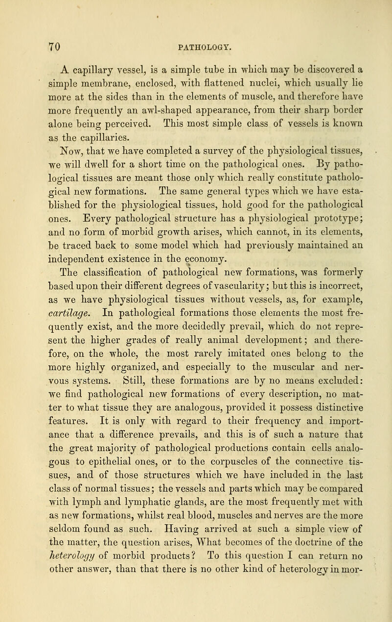 A capillary vessel, is a simple tube in which may be discovered a simple membrane, enclosed, with flattened nuclei, which usually lie more at the sides than in the elements of muscle, and therefore have more frequently an awl-shaped appearance, from their sharp border alone being perceived. This most simple class of vessels is known as the capillaries. Now, that we have completed a survey of the physiological tissues, we will dwell for a short time on the pathological ones. By patho- logical tissues are meant those only which really constitute patholo- gical new formations. The same general types which we have esta- blished for the physiological tissues, hold good for the pathological ones. Every pathological structure has a physiological prototype; and no form of morbid growth arises, which cannot, in its elements, be traced back to some model which had previously maintained an independent existence in the economy. The classification of pathological new formations, was formerly based upon their different degrees of vascularity; but this is incorrect, as we have physiological tissues without vessels, as, for example, cartilage. In pathological formations those elements the most fre- quently exist, and the more decidedly prevail, which do not repre- sent the higher grades of really animal development; and there- fore, on the whole, the most rarely imitated ones belong to the more highly organized, and especially to the muscular and ner- vous systems. Still, these formations are by no means excluded: we find pathological new formations of every description, no mat- ter to what tissue they are analogous, provided it possess distinctive features. It is only with regard to their frequency and import- ance that a difference prevails, and this is of such a nature that the great majority of pathological productions contain cells analo- gous to epithelial ones, or to the corpuscles of the connective tis- sues, and of those structures which we have included in the last class of normal tissues; the vessels and parts which may be compared with lymph and lymphatic glands, are the most frequently met with as new formations, whilst real blood, muscles and nerves are the more seldom found as such. Having arrived at such a simple view of the matter, the question arises, What becomes of the doctrine of the heterology of morbid products? To this question I can return no other answer, than that there is no other kind of heterology in mor-