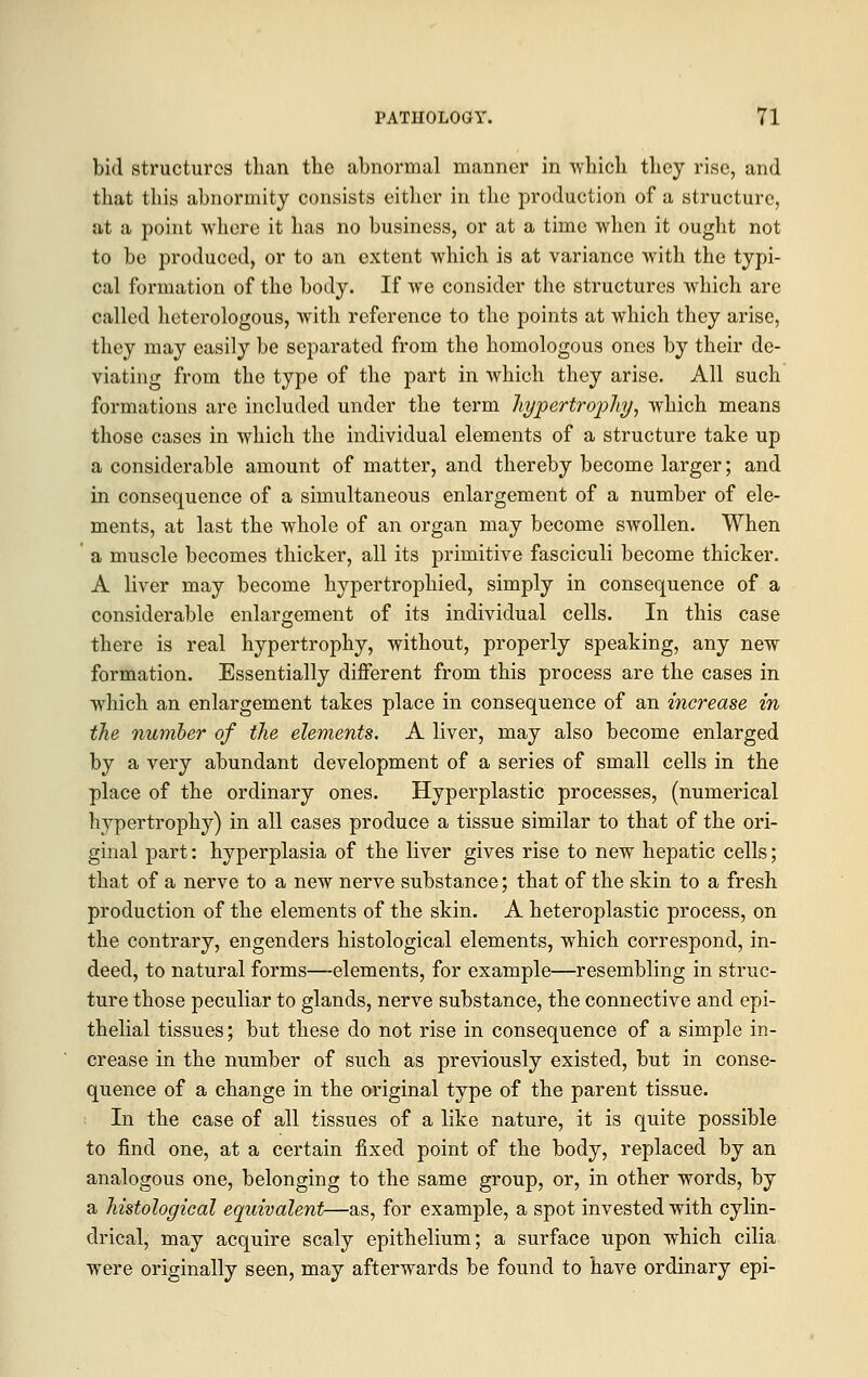 bid structures than the abnormal manner in which they rise, and that this abnormity consists either in the production of a structure, at a point where it has no business, or at a time when it ought not to be produced, or to an extent which is at variance with the typi- cal formation of the body. If we consider the structures which are called heterologous, with reference to the points at which they arise, they may easily be separated from tho homologous ones by their de- viating from the type of the part in which they arise. All such formations are included under the term hypertrophy, which means those cases in which the individual elements of a structure take up a considerable amount of matter, and thereby become larger; and in consequence of a simultaneous enlargement of a number of ele- ments, at last the whole of an organ may become swollen. When a muscle becomes thicker, all its primitive fasciculi become thicker. A liver may become hypertrophied, simply in consequence of a considerable enlargement of its individual cells. In this case there is real hypertrophy, without, properly speaking, any new formation. Essentially different from this process are the cases in which an enlargement takes place in consequence of an increase in the number of the elements. A liver, may also become enlarged by a very abundant development of a series of small cells in the place of the ordinary ones. Hyperplastic processes, (numerical hypertrophy) in all cases produce a tissue similar to that of the ori- ginal part: hyperplasia of the liver gives rise to new hepatic cells; that of a nerve to a new nerve substance; that of the skin to a fresh production of the elements of the skin. A heteroplastic process, on the contrary, engenders histological elements, which correspond, in- deed, to natural forms—elements, for example—resembling in struc- ture those peculiar to glands, nerve substance, the connective and epi- thelial tissues; but these do not rise in consequence of a simple in- crease in the number of such as previously existed, but in conse- quence of a change in the original type of the parent tissue. In the case of all tissues of a like nature, it is quite possible to find one, at a certain fixed point of the body, replaced by an analogous one, belonging to the same group, or, in other words, by a histological equivalent—as, for example, a spot invested with cylin- drical, may acquire scaly epithelium; a surface upon which cilia were originally seen, may afterwards be found to have ordinary epi-