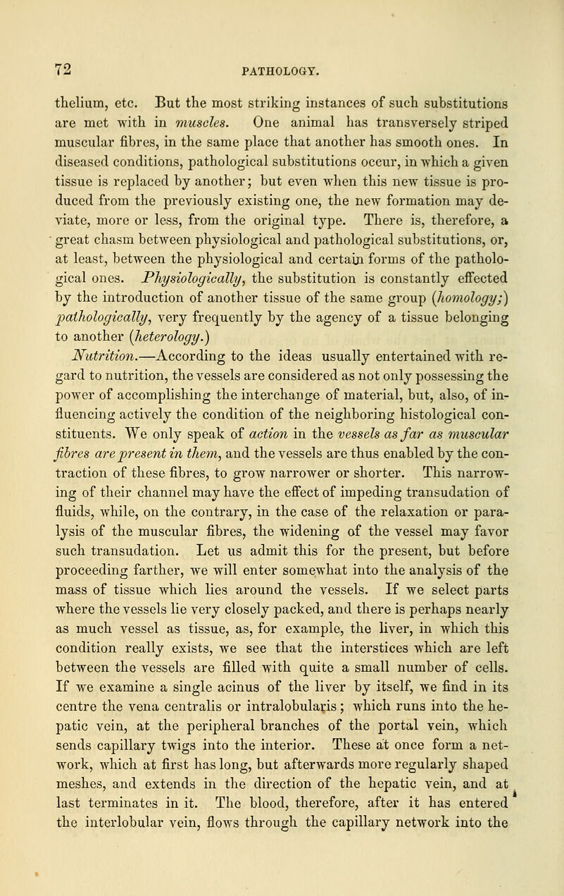 thelium, etc. But the most striking instances of such substitutions are met with in muscles. One animal has transversely striped muscular fibres, in the same place that another has smooth ones. In diseased conditions, pathological substitutions occur, in which a given tissue is replaced by another; but even when this new tissue is pro- duced from the previously existing one, the new formation may de- viate, more or less, from the original type. There is, therefore, a ' great chasm between physiological and pathological substitutions, or, at least, between the physiological and certain forms of the patholo- gical ones. Physiologically, the substitution is constantly effected by the introduction of another tissue of the same group {homology;) pathologically, very frequently by the agency of a tissue belonging to another [heterology.) Nutrition.—According to the ideas usually entertained with re- gard to nutrition, the vessels are considered as not only possessing the power of accomplishing the interchange of material, but, also, of in- fluencing actively the condition of the neighboring histological con- stituents. We only speak of action in the vessels as far as muscular fibres are present in them, and the vessels are thus enabled by the con- traction of these fibres, to grow narrower or shorter. This narrow- ing of their channel may have the effect of impeding transudation of fluids, while, on the contrary, in the case of the relaxation or para- lysis of the muscular fibres, the widening of the vessel may favor such transudation. Let us admit this for the present, but before proceeding farther, we will enter somewhat into the analysis of the mass of tissue which lies around the vessels. If we select parts where the vessels lie very closely packed, and there is perhaps nearly as much vessel as tissue, as, for example, the liver, in which this condition really exists, we see that the interstices which are left between the vessels are filled with quite a small number of cells. If we examine a single acinus of the liver by itself, we find in its centre the vena centralis or intralobularis; which runs into the he- patic vein, at the peripheral branches of the portal vein, which sends capillary twigs into the interior. These at once form a net- work, which at first has long, but afterwards more regularly shaped meshes, and extends in the direction of the hepatic vein, and at last terminates in it. The blood, therefore, after it has entered the interlobular vein, flows through the capillary network into the