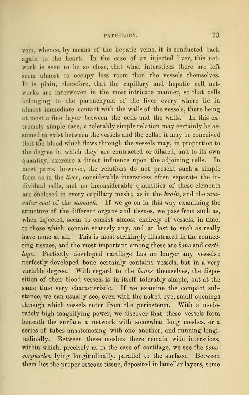 vein, whence, by means of the hepatic veins, it is conducted back again to the heart. In the case of an injected liver, this net- work is seen to be so close, that what interstices there are left seem almost to occupy less room than the vessels themselves. It is plain, therefore, that the capillary and hepatic cell net- works are interwoven in the most intricate manner, so that cells belonging to the parenchyma of the liver every where lie in almost immediate contact with the walls of the vessels, there being at most a fine layer between the cells and the walls. In this ex- tremely simple case, a tolerably simple relation may certainly be as- sumed to exist between the vessels and the cells; it may be conceived that tlie blood which flows through the vessels may, in proportion to the degree in which they are contracted or dilated, and to its own quantity, exercise a direct influence upon the adjoining cells. In most parts, however, the relations do not present such a simple form as in the liver, considerable interstices often separate the in- dividual cells, and no inconsiderable quantities of these elements are enclosed in every capillary mesh; as in the brain, and the mus- cular coat of the stomach. If we go on in this way examining the structure of the different organs and tissues, we pass from such as, when injected, seem to consist almost entirely of vessels, in time, to those which contain scarcely any, and at last to such as really have none at all. This is most strikingly illustrated in the connec- ting tissues, and the most important among these are bone and carti- lage. Perfectly developed cartilage has no longer any vessels; perfectly developed bone certainly contains vessels, but in a very variable degree. With regard to the bones themselves, the dispo- sition of their blood vessels is in itself tolerably simple, but at the same time very characteristic. If we examine the compact sub- stance, we can usually see, even with the naked eye, small openings through which vessels enter from the periosteum. With a mode- rately high magnifying power, we discover that these vessels form beneath the surface a network with somewhat long meshes, or a series of tubes anastomosing with one another, and running longi- tudinally. Between these meshes there remain wide interstices, within which, precisely as in the case of cartilage, we see the bone- corpuscles, lying longitudinally, parallel to the surface. Between them lies the proper osseous tissue, deposited in lamellar layers, some