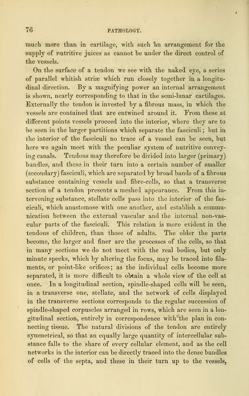 much more than in cartilage, with such an arrangement for the supply of nutritive juices as cannot be under the direct control of the vessels. On the surface of a tendon we see with the naked eye, a series of parallel whitish striae which run closely together in a longitu- dinal direction. By a magnifying power an internal arrangement is shown, nearly corresponding to that in the semi-lunar cartilages. Externally the tendon is invested by a fibrous mass, in which the vessels are contained that are entwined around it. From these at different points vessels proceed into the interior, where they are to be seen in the larger partitions which separate the fasciculi; but in the interior of the fasciculi no trace of a vessel can be seen, but here we again meet with the peculiar system of nutritive convey- ing canals. Tendons may therefore be divided into larger (primary) bundles, and these in their turn into a certain number of smaller (secondary) fasciculi, which are separated by broad bands of a fibrous substance containing vessels and fibre-cells, so that a transverse section of a tendon presents a meshed appearance. From this in- tervening substance, stellate cells pass into the interior of the fas- ciculi, which anastomose with one another, and establish a commu- nication between the external vascular and the internal non-vas- cular parts of the fasciculi. This relation is more evident in the tendons of children, than those of adults. The older the parts become, the larger and finer are the processes of the cells, so that in many sections we do not meet with the real bodies, but only minute specks, which by altering the focus, may be traced into fila- ments, or point-like orifices; as the individual cells become more separated, it is more difficult to obtain a whole view of the cell at once. In a longitudinal section, spindle-shaped cells will be seen, in a transverse one, stellate, and the network of cells displayed in the transverse sections corresponds to the regular succession of spindle-shaped corpuscles arranged in rows, which are seen in a lon- gitudinal section, entirely in correspondence with the plan in con- necting tissue. The natural divisions of the tendon are entirely symmetrical, so that an equally large quantity of intercellular sub- stance falls to the share of every cellular element, and as the cell networks in the interior can be directly traced into the dense bundles of cells of the septa, and these in their turn up to the vessels,