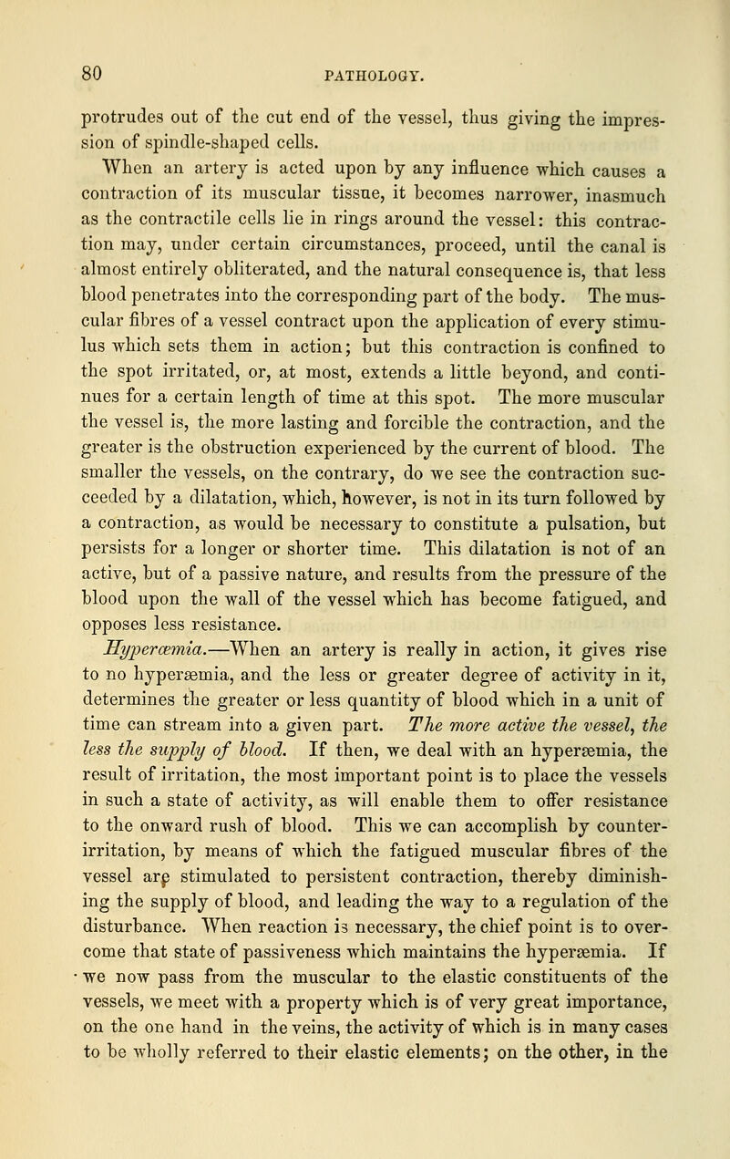 protrudes out of the cut end of the vessel, thus giving the impres- sion of spindle-shaped cells. When an artery is acted upon by any influence which causes a contraction of its muscular tissue, it becomes narrower, inasmuch as the contractile cells lie in rings around the vessel: this contrac- tion may, under certain circumstances, proceed, until the canal is almost entirely obliterated, and the natural consequence is, that less blood penetrates into the corresponding part of the body. The mus- cular fibres of a vessel contract upon the application of every stimu- lus which sets them in action; but this contraction is confined to the spot irritated, or, at most, extends a little beyond, and conti- nues for a certain length of time at this spot. The more muscular the vessel is, the more lasting and forcible the contraction, and the greater is the obstruction experienced by the current of blood. The smaller the vessels, on the contrary, do we see the contraction suc- ceeded by a dilatation, which, however, is not in its turn followed by a contraction, as would be necessary to constitute a pulsation, but persists for a longer or shorter time. This dilatation is not of an active, but of a passive nature, and results from the pressure of the blood upon the wall of the vessel which has become fatigued, and opposes less resistance. Hyperemia.—When an artery is really in action, it gives rise to no hypersemia, and the less or greater degree of activity in it, determines the greater or less quantity of blood which in a unit of time can stream into a given part. The more active the vessel, the less the supply of blood. If then, we deal with an hyperemia, the result of irritation, the most important point is to place the vessels in such a state of activity, as will enable them to oifer resistance to the onward rush of blood. This we can accomplish by counter- irritation, by means of which the fatigued muscular fibres of the vessel are stimulated to persistent contraction, thereby diminish- ing the supply of blood, and leading the way to a regulation of the disturbance. When reaction is necessary, the chief point is to over- come that state of passiveness which maintains the hypersemia. If we now pass from the muscular to the elastic constituents of the vessels, we meet with a property which is of very great importance, on the one hand in the veins, the activity of which is in many cases to be wholly referred to their elastic elements; on the other, in the
