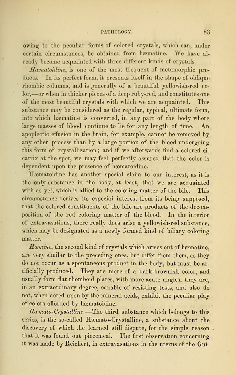 owing to the peculiar forms of colored crystals, which can, under certain circumstances, be obtained from haematine. We have al- ready become acquainted with three different kinds of crystals Hcematoidine, is one of the most frequent of metamorphic pro- ducts. In its perfect form, it presents itself in the shape of oblique rhombic columns, and is generally of a beautiful yellowish-red co- lor,—or when in thicker pieces of a deep ruby-red, and constitutes one of the most beautiful crystals with which we are acquainted. This substance may be considered as the regular, typical, ultimate form, into which hsematine is converted, in any part of the body where large masses of blood continue to lie for any length of time. An apoplectic effusion in the brain, for example, cannot be removed by any other process than by a large portion of the blood undergoing this form of crystallization; and if we afterwards find a colored ci- catrix at the spot, we may feel perfectly assujed that the color is dependent upon the presence of hgematoidine. Hsematoidine has another special claim to our interest, as it is the only substance in the body, at least, that we are acquainted with as yet, which is allied to the coloring matter of the bile. This circumstance derives its especial interest from its being supposed, that the colored constituents of the bile are products of the decom- position of the red coloring matter of the blood. In the interior of extravasations, there really does arise a yellowish-red substance, which may be designated as a newly formed kind of biliary coloring matter. Hcemine, the second kind of crystals which arises out of haematine, are very similar to the preceding ones, but differ from them, as they do not occur as a spontaneous product in the body, but must be ar- tificially produced. They are more of a dark-brownish color, and usually form flat rhomboid plates, with more acute angles, they are, in an extraordinary degree, capable of resisting tests, and also do not, when acted upon by the mineral acids, exhibit the peculiar play of colors afforded by hgematoidine. Scemato-Crystalline.—The third substance which belongs to this series, is the so-called Haemato-Crystalline, a substance about the discovery of which the learned still dispute, for the simple reason that it was found out piecemeal. The first observation concerning it was made by Reichert, in extravasations in the uterus of the Gui-