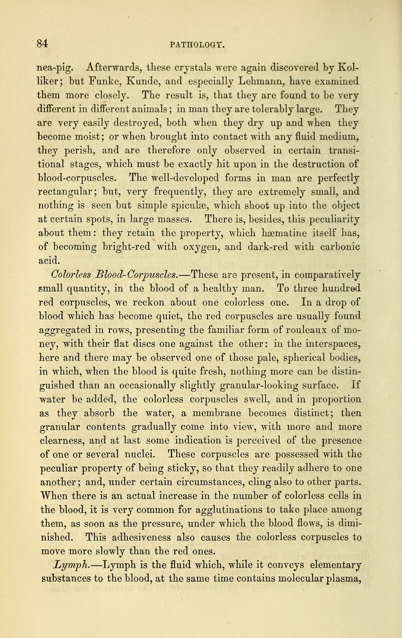 nea-pig. Afterwards, these crystals were again discovered by Kol- liker; but Funke, Kunde, and especially Lehmann, have examined them more closely. The result is, that they are found to be very different in different animals; in man they are tolerably large. They are very easily destroyed, both when they dry up and when they become moist; or when brought into contact with any fluid medium, they perish, and are therefore only observed in certain transi- tional stages, which must be exactly hit upon in the destruction of blood-corpuscles. The well-developed forms in man are perfectly rectangular; but, very frequently, they are extremely small, and nothing is seen but simple spicule, which shoot up into the object at certain spots, in large masses. There is, besides, this peculiarity about them: they retain the property, which hgematine itself has, of becoming bright-red with oxygen, and dark-red with carbonic acid. Colorless Blood-Corpuscles.—These are present, in comparatively small quantity, in the blood of a healthy man. To three hundred red corpuscles, we reckon about one colorless one. In a drop of blood which has become quiet, the red corpuscles are usually found aggregated in rows, presenting the familiar form of rouleaux of mo- ney, with their flat discs one against the other: in the interspaces, here and there may be observed one of those pale, spherical bodies, in which, when the blood is quite fresh, nothing more can be distin- guished than an occasionally slightly granular-looking surface. If water be added, the colorless corpuscles swell, and in proportion as they absorb the water, a membrane becomes distinct; then granular contents gradually come into view, with more and more clearness, and at last some indication is perceived of the presence of one or several nuclei. These corpuscles are possessed with the peculiar property of being sticky, so that they readily adhere to one another; and, under certain circumstances, cling also to other parts. When there is an actual increase in the number of colorless cells in the blood, it is very common for agglutinations to take place among them, as soon as the pressure, under which the blood flows, is dimi- nished. This adhesiveness also causes the colorless corpuscles to move more slowly than the red ones. Lymph.—Lymph is the fluid which, while it conveys elementary substances to the blood, at the same time contains molecular plasma,
