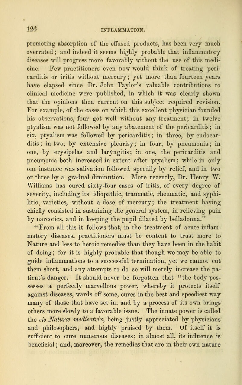 promoting absorption of the effused products, has been very much overrated; and indeed it seems highly probable that inflammatory diseases will progress more favorably without the use of this medi- cine. Few practitioners even now would think of treating peri- carditis or iritis without mercury; yet more than fourteen years have elapsed since Dr. John Taylor's valuable contributions to clinical medicine were published, in which it was clearly shown that the opinions then current on this subject required revision. For example, of the cases on which this excellent physician founded his observations, four got well without any treatment; in twelve ptyalism was not followed by any abatement of the pericarditis; in six, ptyalism was followed by pericarditis; in three, by eudocar- ditis; in two, by extensive pleurisy; in four, by pneumonia; in one, by erysipelas and laryngitis; in one, the pericarditis and pneumonia both increased in extent after ptyalism; while in only one instance was salivation followed speedily by relief, and in two or three by a gradual diminution. More recently, Dr. Henry W. Williams has cured sixty-four cases of iritis, of every degree of severity, including its idiopathic, traumatic, rheumatic, and syphi- litic ■ varieties, without a dose of mercury; the treatment having chiefly consisted in sustaining the general system, in relieving pain by narcotics, and in keeping the pupil dilated by belladonna. From all this it follows that, in the treatment of acute inflam- matory diseases, practitioners must be content to trust more to Nature and less to heroic remedies than they have been in the habit of doing; for it is highly probable that though we may be able to guide inflammations to a successful termination, yet we cannot cut them short, and any attempts to do so will merely increase the pa- tient's danger. It should never be forgotten that the body pos- sesses a perfectly marvellous power, whereby it protects itself against diseases, wards off some, cures in the best and speediest way many of those that have set in, and by a process of its own brings others more slowly to a favorable issue. The innate power is called the vis Naturce medicatrix, being justly appreciated by physicians and philosophers, and highly praised by them. Of itself it is sufficient to cure numerous diseases; in almost all, its influence is beneficial; and, moreover, the remedies that are in their own nature