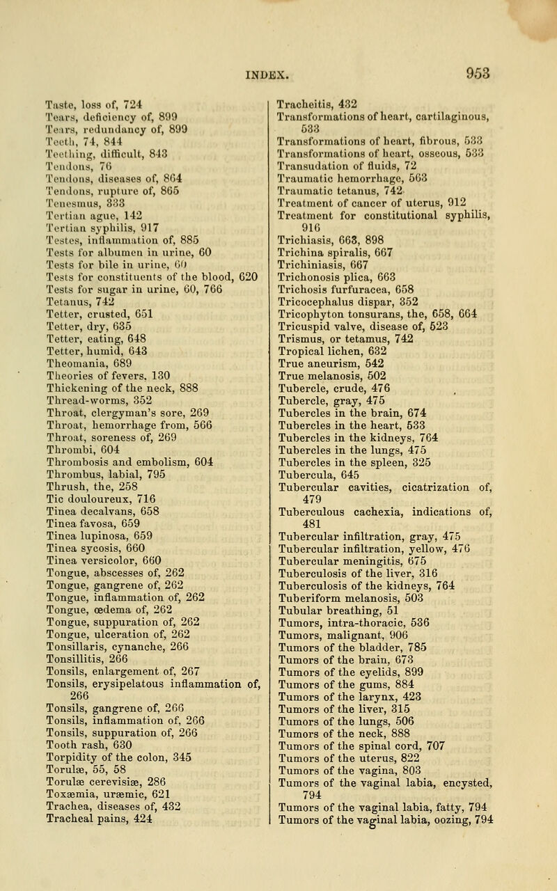 Tasto, loss of, 724 Tears, deficiency of, 899 'I'.'iis, redundancy of, 899 Teeth, 74, 844 Teething, difficult, 843 Tendons, 76 Tendons, diseases of, 804 Tendons, rupture of, 865 Tenesmus, 333 Tertian ague, 142 Tertian syphilis, 917 Testes, inflammation of, 885 Tests for albumen in urine, 60 Tests for bile in urine, 60 Tests for constituents of the blood, 620 Tests for sugar in urine, 60, 766 Tetanus, 742 Tetter, crusted, 651 Tetter, dry, 635 Tetter, eating, 648 Tetter, humid, 643 Theomania, 689 Theories of fevers. 130 Thickening of the neck, 888 Thread-worms, 352 Throat, clergyman's sore, 269 Throat, hemorrhage from, 566 Throat, soreness of, 269 Thrombi, 604 Thrombosis and embolism, 604 Thrombus, labial, 795 Thrush, the, 258 Tic douloureux, 716 Tinea decalvans, 658 Tinea favosa, 659 Tinea lupinosa, 659 Tinea sycosis, 660 Tinea versicolor, 660 Tongue, abscesses of, 262 Tongue, gangrene of, 262 Tongue, inflammation of, 262 Tongue, oedema of, 262 Tongue, suppuration of, 262 Tongue, ulceration of, 262 Tonsillaris, cynanche, 266 Tonsillitis, 266 Tonsils, enlargement of, 267 Tonsils, erysipelatous inflammation of, 266 Tonsils, gangrene of, 266 Tonsils, inflammation of, 266 Tonsils, suppuration of, 266 Tooth rash, 630 Torpidity of the colon, 345 Torulae, 55, 58 Torulae cerevisiae, 286 Toxaemia, uraemic, 621 Trachea, diseases of, 432 Tracheal pains, 424 Tracheitis, 432 Transformations of heart, cartilaginous, 533 Transformations of heart, fibrous, 533 Transformations of heart, osseous, 533 Transudation of fluids, 72 Traumatic hemorrhage, 563 Traumatic tetanus, 742 Treatment of cancer of uterus, 912 Treatment for constitutional syphilis, 916 Trichiasis, 663, 898 Trichina spiralis, 667 Trichiniasis, 667 Trichonosis plica, 663 Trichosis furfuracea, 658 Tricocephalus dispar, 352 Tricophyton tonsurans, the, 658, 664 Tricuspid valve, disease of, 523 Trismus, or tetamus, 742 Tropical lichen, 632 True aneurism, 542 True melanosis, 502 Tubercle, crude, 476 Tubercle, gray, 475 Tubercles in the brain, 674 Tubercles in the heart, 533 Tubercles in the kidneys, 764 Tubercles in the lungs, 475 Tubercles in the spleen, 325 Tubercula, 645 Tubercular cavities, cicatrization of, 479 Tuberculous cachexia, indications of, 481 Tubercular infiltration, gray, 475 Tubercular infiltration, yellow, 476 Tubercular meningitis, 675 Tuberculosis of the liver, 316 Tuberculosis of the kidneys, 764 Tuberiform melanosis, 503 Tubular breathing, 51 Tumors, intra-thoracic, 536 Tumors, malignant, 906 Tumors of the bladder, 785 Tumors of the brain, 673 Tumors of the eyelids, 899 Tumors of the gums, 884 Tumors of the larynx, 423 Tumors of the liver, 315 Tumors of the lungs, 506 Tumors of the neck, 888 Tumors of the spinal cord, 707 Tumors of the uterus, 822 Tumors of the vagina, 803 Tumors of the vaginal labia, encysted, 794 Tumors of the vaginal labia, fatty, 794 Tumors of the vaginal labia, oozing, 794