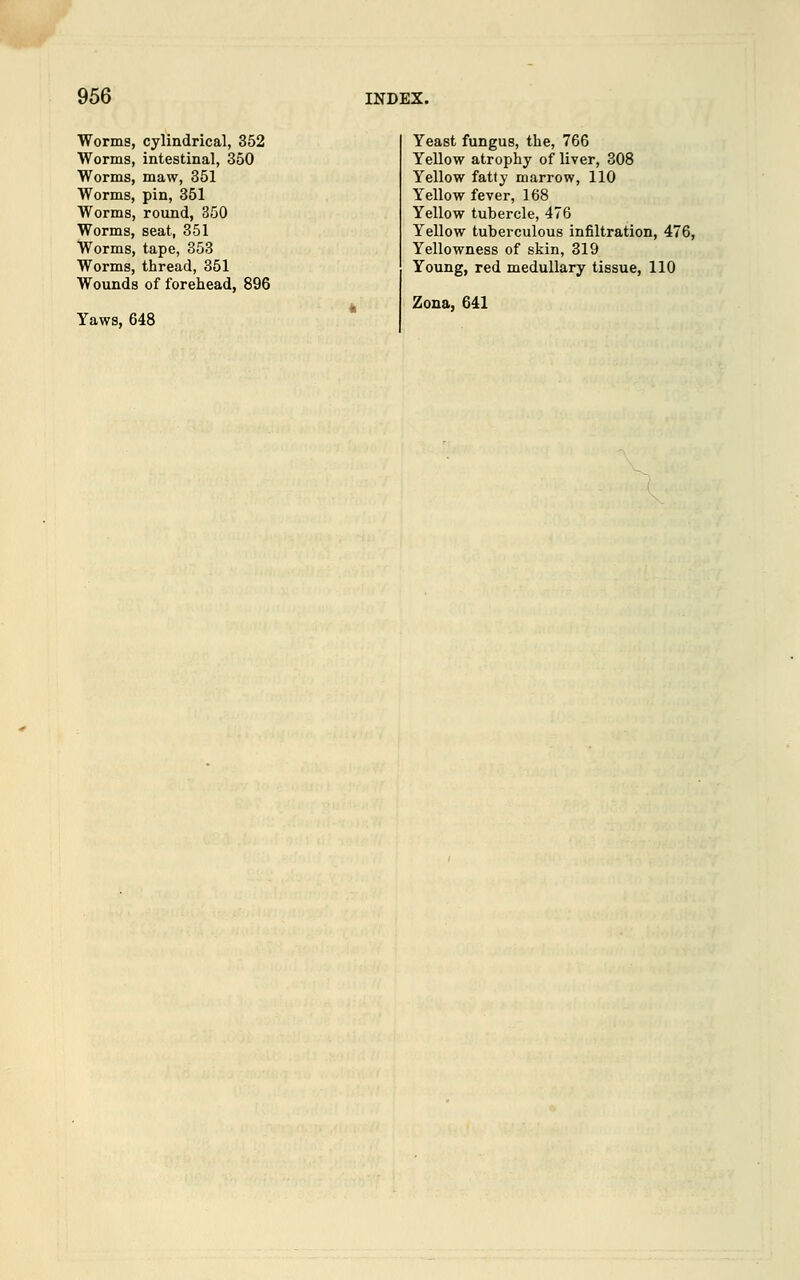 Worms, cylindrical, 352 Worms, intestinal, 350 Worms, maw, 351 Worms, pin, 351 Worms, round, 350 Worms, seat, 351 Worms, tape, 353 Worms, thread, 351 Wounds of forehead, 896 Yaws, 648 Yeast fungus, the, 766 Yellow atrophy of liver, 308 Yellow fatty marrow, 110 Yellow fever, 168 Yellow tubercle, 476 Yellow tuberculous infiltration, 47 Yellowness of skin, 319 Young, red medullary tissue, 110 Zona, 641